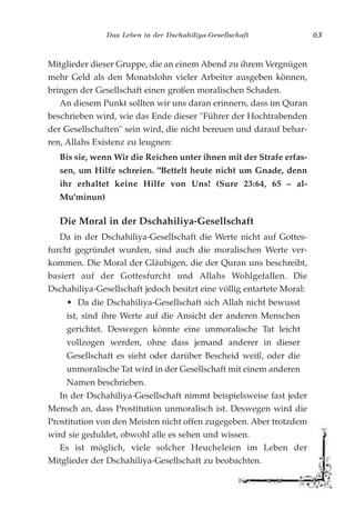 Das Leben in der Dschahiliya-Gesellschaft 63
Mitglieder dieser Gruppe, die an einem Abend zu ihrem Vergnügen
mehr Geld als den Monatslohn vieler Arbeiter ausgeben können,
bringen der Gesellschaft einen großen moralischen Schaden.
An diesem Punkt sollten wir uns daran erinnern, dass im Quran
beschrieben wird, wie das Ende dieser "Führer der Hochtrabenden
der Gesellschaften" sein wird, die nicht bereuen und darauf behar-
ren, Allahs Existenz zu leugnen:
Bis sie, wenn Wir die Reichen unter ihnen mit der Strafe erfas-
sen, um Hilfe schreien. "Bettelt heute nicht um Gnade, denn
ihr erhaltet keine Hilfe von Uns! (Sure 23:64, 65 – al-
Mu'minun)
Die Moral in der Dschahiliya-Gesellschaft
Da in der Dschahiliya-Gesellschaft die Werte nicht auf Gottes-
furcht gegründet wurden, sind auch die moralischen Werte ver-
kommen. Die Moral der Gläubigen, die der Quran uns beschreibt,
basiert auf der Gottesfurcht und Allahs Wohlgefallen. Die
Dschahiliya-Gesellschaft jedoch besitzt eine völlig entartete Moral:
• Da die Dschahiliya-Gesellschaft sich Allah nicht bewusst
ist, sind ihre Werte auf die Ansicht der anderen Menschen
gerichtet. Deswegen könnte eine unmoralische Tat leicht
vollzogen werden, ohne dass jemand anderer in dieser
Gesellschaft es sieht oder darüber Bescheid weiß, oder die
unmoralische Tat wird in der Gesellschaft mit einem anderen
Namen beschrieben.
In der Dschahiliya-Gesellschaft nimmt beispielsweise fast jeder
Mensch an, dass Prostitution unmoralisch ist. Deswegen wird die
Prostitution von den Meisten nicht offen zugegeben. Aber trotzdem
wird sie geduldet, obwohl alle es sehen und wissen.
Es ist möglich, viele solcher Heucheleien im Leben der
Mitglieder der Dschahiliya-Gesellschaft zu beobachten.
 