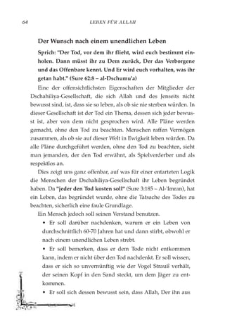 LEBEN FÜR ALLAH64
Der Wunsch nach einem unendlichen Leben
Sprich: "Der Tod, vor dem ihr flieht, wird euch bestimmt ein-
holen. Dann müsst ihr zu Dem zurück, Der das Verborgene
und das Offenbare kennt. Und Er wird euch vorhalten, was ihr
getan habt." (Sure 62:8 – al-Dschumu'a)
Eine der offensichtlichsten Eigenschaften der Mitglieder der
Dschahiliya-Gesellschaft, die sich Allah und des Jenseits nicht
bewusst sind, ist, dass sie so leben, als ob sie nie sterben würden. In
dieser Gesellschaft ist der Tod ein Thema, dessen sich jeder bewus-
st ist, aber von dem nicht gesprochen wird. Alle Pläne werden
gemacht, ohne den Tod zu beachten. Menschen raffen Vermögen
zusammen, als ob sie auf dieser Welt in Ewigkeit leben würden. Da
alle Pläne durchgeführt werden, ohne den Tod zu beachten, sieht
man jemanden, der den Tod erwähnt, als Spielverderber und als
respektlos an.
Dies zeigt uns ganz offenbar, auf was für einer entarteten Logik
die Menschen der Dschahiliya-Gesellschaft ihr Leben begründet
haben. Da "jeder den Tod kosten soll" (Sure 3:185 – Al-'Imran), hat
ein Leben, das begründet wurde, ohne die Tatsache des Todes zu
beachten, sicherlich eine faule Grundlage.
Ein Mensch jedoch soll seinen Verstand benutzen.
• Er soll darüber nachdenken, warum er ein Leben von
durchschnittlich 60-70 Jahren hat und dann stirbt, obwohl er
nach einem unendlichen Leben strebt.
• Er soll bemerken, dass er dem Tode nicht entkommen
kann, indem er nicht über den Tod nachdenkt. Er soll wissen,
dass er sich so unvernünftig wie der Vogel Strauß verhält,
der seinen Kopf in den Sand steckt, um dem Jäger zu ent-
kommen.
• Er soll sich dessen bewusst sein, dass Allah, Der ihn aus
 