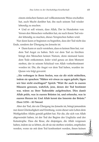 Das Leben in der Dschahiliya-Gesellschaft 65
einem einfachen Samen auf vollkommenste Weise erschaffen
hat, auch Macht darüber hat, ihn nach seinem Tod wieder
lebendig zu machen.
• Und er soll wissen, dass Allah, Der in Hunderten von
Versen den Menschen verheißen hat, sie nach ihrem Tod wie-
der lebendig zu machen, dieses Versprechen halten wird.
Nur dann kann er beginnen zu begreifen, dass der Tod nicht das
Ende, sondern der Übergang ins Jenseits ist.
• Dann kann er auch verstehen, dass es keinen Sinn hat, vor
dem Tod Angst zu haben. Sich vor dem Tod zu fürchten
bringt den Menschen keinen Nutzen, denn niemand kann
dem Tode entkommen. Jeder wird genau an dem Moment
sterben, der in seinem Schicksal von Allah vorherbestimmt
worden ist. Die, die Angst vor dem Tod haben, wurden im
Quran wie folgt gewarnt:
...Sie verbargen in ihren Seelen, was sie dir nicht mitteilten,
indem sie sprachen: "Hätten wir etwas zu sagen gehabt, lägen
wir hier nicht erschlagen!" Sprich: "Wärt ihr auch in eueren
Häusern gewesen, wahrlich, jene, denen der Tod bestimmt
war, wären zu ihrer Todesstätte aufgebrochen. Dies damit
Allah prüfe, was in eueren Brüsten ist, und erforsche, was in
eueren Herzen ist. Und Allah kennt das Innerste der Brüste."
(Sure 3:154 – Al-'Imran)
Aber der Tod, der ein Übergang ins Jenseits ist, bringt jemandem
nur dann Glückseligkeit und Errettung, wenn dieser sein Leben dem
Wohlgefallen Allahs gemäß geführt hat. Für die, die sich von Allah
abgewendet haben, ist der Tod der Beginn des Unglücks und der
Katastrophe. Dass die Reue, die diejenigen, die Allah vergessen
haben, indem sie so lebten, als ob sie nie sterben würden, empfinden
werden, wenn sie mit dem Tod konfrontiert werden, ihnen keinen
 