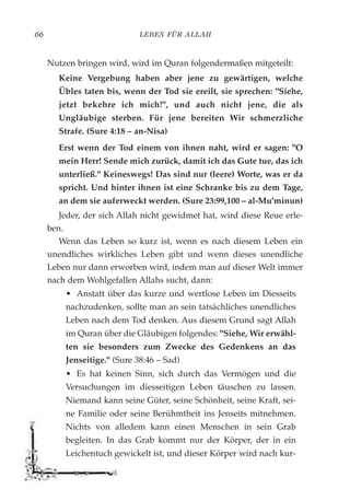 LEBEN FÜR ALLAH66
Nutzen bringen wird, wird im Quran folgendermaßen mitgeteilt:
Keine Vergebung haben aber jene zu gewärtigen, welche
Übles taten bis, wenn der Tod sie ereilt, sie sprechen: "Siehe,
jetzt bekehre ich mich!", und auch nicht jene, die als
Ungläubige sterben. Für jene bereiten Wir schmerzliche
Strafe. (Sure 4:18 – an-Nisa)
Erst wenn der Tod einem von ihnen naht, wird er sagen: "O
mein Herr! Sende mich zurück, damit ich das Gute tue, das ich
unterließ." Keineswegs! Das sind nur (leere) Worte, was er da
spricht. Und hinter ihnen ist eine Schranke bis zu dem Tage,
an dem sie auferweckt werden. (Sure 23:99,100 – al-Mu'minun)
Jeder, der sich Allah nicht gewidmet hat, wird diese Reue erle-
ben.
Wenn das Leben so kurz ist, wenn es nach diesem Leben ein
unendliches wirkliches Leben gibt und wenn dieses unendliche
Leben nur dann erworben wird, indem man auf dieser Welt immer
nach dem Wohlgefallen Allahs sucht, dann:
• Anstatt über das kurze und wertlose Leben im Diesseits
nachzudenken, sollte man an sein tatsächliches unendliches
Leben nach dem Tod denken. Aus diesem Grund sagt Allah
im Quran über die Gläubigen folgendes: "Siehe, Wir erwähl-
ten sie besonders zum Zwecke des Gedenkens an das
Jenseitige." (Sure 38:46 – Sad)
• Es hat keinen Sinn, sich durch das Vermögen und die
Versuchungen im diesseitigen Leben täuschen zu lassen.
Niemand kann seine Güter, seine Schönheit, seine Kraft, sei-
ne Familie oder seine Berühmtheit ins Jenseits mitnehmen.
Nichts von alledem kann einen Menschen in sein Grab
begleiten. In das Grab kommt nur der Körper, der in ein
Leichentuch gewickelt ist, und dieser Körper wird nach kur-
 