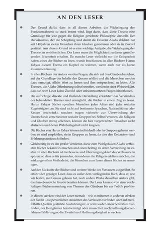 AN DEN LESER
✺ Der Grund dafür, dass in all diesen Arbeiten die Widerlegung der
Evolutionstheorie so stark betont wird, liegt darin, dass diese Theorie eine
Grundlage für jede gegen die Religion gerichtete Philosophie darstellt. Der
Darwinismus, der die Schöpfung und damit die Existenz Allahs ablehnt, hat
seit 140 Jahren vielen Menschen ihren Glauben genommen oder sie in Zweifel
gestürzt. Aus diesem Grund ist es eine wichtige Aufgabe, die Widerlegung der
Theorie zu veröffentlichen. Der Leser muss die Möglichkeit zu dieser grundle-
genden Erkenntnis erhalten. Da manche Leser vielleicht nur die Gelegenheit
haben, eines der Bücher zu lesen, wurde beschlossen, in allen Büchern Harun
Yahyas diesem Thema ein Kapitel zu widmen, wenn auch nur als kurze
Zusammenfassung.
✺ In allen Büchern des Autors werden Fragen, die sich auf den Glauben beziehen,
auf der Grundlage des Inhalts des Qurans erklärt und die Menschen werden
dazu ermutigt, Allahs Wort zu lernen und ihm entsprechend zu leben. Alle
Themen, die Allahs Offenbarung selbst betreffen, werden in einer Weise erklärt,
dass sie beim Leser keine Zweifel oder unbeantworteten Fragen hinterlassen.
✺ Die aufrichtige, direkte und fließende Darstellung erleichtert das Verständnis
der behandelten Themen und ermöglicht, die Bücher in einem Zug zu lesen.
Harun Yahyas Bücher sprechen Menschen jeden Alters und jeder sozialen
Zugehörigkeit an. Sie sind nicht auf bestimmte Sprachen, Nationalitäten oder
Rassen beschränkt, sondern tragen vielmehr zur Überwindung der
Unterschiede verschiedener sozialer Gruppen bei. Selbst Personen, die Religion
und Glauben streng ablehnen, können die hier vorgebrachten Tatsachen nicht
abstreiten und deren Wahrheitsgehalt nicht leugnen.
✺ Die Bücher von Harun Yahya können individuell oder in Gruppen gelesen wer-
den; es wird empfohlen, sie in Gruppen zu lesen, da dies den Gedanken- und
Erfahrungsaustausch fördert.
✺ Gleichzeitig ist es ein großer Verdienst, diese zum Wohlgefallen Allahs verfas-
sten Bücher bekannt zu machen und einen Beitrag zu deren Verbreitung zu lei-
sten. In allen Büchern ist die Beweis- und Überzeugungskraft des Verfassers zu
spüren, so dass es für jemanden, deranderen die Religion erklären möchte, die
wirkungsvollste Methode ist, die Menschen zum Lesen dieser Bücher zu ermu-
tigen.
✺ Auf der Rückseite der Bücher sind weitere Werke des Verfassers aufgeführt. So
erfährt der geneigte Leser, dass es außer dem vorliegenden Buch, dass er, wie
wir hoffen, mit Genuss gelesen hat, noch andere Werke desselben Autors gibt,
die ihm ebensolche Freude bereiten können. Der Leser kann so von einer reich-
haltigen Büchersammlung von Themen des Glaubens bis zur Politik profitie-
ren.
✺ In diesen Werken wird der Leser niemals – wie es mitunter in anderen Werken
der Fall ist - die persönlichen Ansichten des Verfassers vorfinden oder auf zwei-
felhafte Quellen gestützte Ausführungen; er wird weder einen Schreibstil vor-
finden, der Heiligtümer herabwürdigt oder missachtet, noch hoffnungslos ver-
fahrene Erklärungen, die Zweifel und Hoffnungslosigkeit erwecken.
 