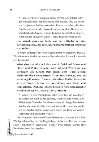 LEBEN FÜR ALLAH68
• Eines der besten Beispiele dieser Psychologie ist der extre-
me Wunsch nach der Erziehung der Kinder. Die, die nicht
auf das Jenseits hoffen, wünschen Kinder zu haben, die den
Familiennamen in der Zukunft tragen werden. Dies ist der
hauptsächliche Grund, warum Familien lieber Söhne mögen.
Allah deutet im Quran dieses Thema folgendermaßen an:
Und wisset, dass euer Besitz und euere Kinder nur eine
Versuchung sind, aber gewaltiger Lohn bei Allah ist. (Sure 8:28
– al-Anfal)
In einem anderen Vers wird folgendermaßen berichtet, dass das
Wetteifern um Kinder nur ein vorübergehender Schmuck diesseiti-
gen Lebens ist:
Wisst, dass das irdische Leben nur ein Spiel und Scherz und
Flitter und Prahlerei unter euch ist und Wetteifern um
Vermögen und Kinder. Dies gleicht dem Regen, dessen
Wachstum die Bauern erfreut. Dann aber welkt es, und du
siehst es gelb werden. Dann zerbröckelt es. Und im Jenseits ist
strenge Strafe ebenso wie Verzeihung von Allah und
Wohlgefallen. Doch das irdische Leben ist nur ein trügerischer
Nießbrauch auf Zeit. (Sure 57:20 – al-Hadid)
• Wenn wir den Quran lesen, sehen wir, dass ein Gläubiger
nur dann ein Kind haben möchte, wenn es zum Vorteil der
Religion ist. Viele der Propheten hatten für lange Zeit keine
Kinder, da es nicht nötig war, erst als sie älter wurden, woll-
ten sie Kinder haben, damit nach ihnen die Religion weiter
verbreitet und geschützt wurde.
Deswegen soll man dann Kinder bekommen, wenn es für Allahs
Wohlgefallen nötig ist. Die Ungläubigen jedoch wollen nur wegen
eines instinktiven Wunsches Kinder bekommen, damit ihre
Familiennamen fortbestehen.
 