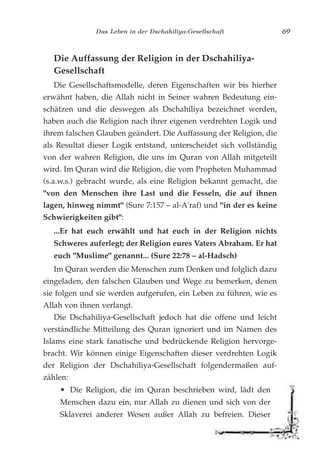 Das Leben in der Dschahiliya-Gesellschaft 69
Die Auffassung der Religion in der Dschahiliya-
Gesellschaft
Die Gesellschaftsmodelle, deren Eigenschaften wir bis hierher
erwähnt haben, die Allah nicht in Seiner wahren Bedeutung ein-
schätzen und die deswegen als Dschahiliya bezeichnet werden,
haben auch die Religion nach ihrer eigenen verdrehten Logik und
ihrem falschen Glauben geändert. Die Auffassung der Religion, die
als Resultat dieser Logik entstand, unterscheidet sich vollständig
von der wahren Religion, die uns im Quran von Allah mitgeteilt
wird. Im Quran wird die Religion, die vom Propheten Muhammad
(s.a.w.s.) gebracht wurde, als eine Religion bekannt gemacht, die
"von den Menschen ihre Last und die Fesseln, die auf ihnen
lagen, hinweg nimmt" (Sure 7:157 – al-A'raf) und "in der es keine
Schwierigkeiten gibt":
...Er hat euch erwählt und hat euch in der Religion nichts
Schweres auferlegt; der Religion eures Vaters Abraham. Er hat
euch "Muslime" genannt... (Sure 22:78 – al-Hadsch)
Im Quran werden die Menschen zum Denken und folglich dazu
eingeladen, den falschen Glauben und Wege zu bemerken, denen
sie folgen und sie werden aufgerufen, ein Leben zu führen, wie es
Allah von ihnen verlangt.
Die Dschahiliya-Gesellschaft jedoch hat die offene und leicht
verständliche Mitteilung des Quran ignoriert und im Namen des
Islams eine stark fanatische und bedrückende Religion hervorge-
bracht. Wir können einige Eigenschaften dieser verdrehten Logik
der Religion der Dschahiliya-Gesellschaft folgendermaßen auf-
zählen:
• Die Religion, die im Quran beschrieben wird, lädt den
Menschen dazu ein, nur Allah zu dienen und sich von der
Sklaverei anderer Wesen außer Allah zu befreien. Dieser
 
