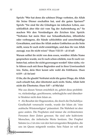 LEBEN FÜR ALLAH72
Sprich: "Wer hat denn die schönen Dinge verboten, die Allah
für Seine Diener erschaffen hat, und die guten Speisen?"
Sprich: "Sie sind für die Gläubigen im irdischen Leben, aus-
schließlich aber (für sie) vom Tag der Auferstehung an." So
machen Wir den Verständigen die Zeichen klar. Sprich:
"Verboten hat mein Herr nur Schandbarkeiten, öffentliche
oder verborgene, die Sünde schlechthin und unrechtmäßige
Gewalttaten, und dass ihr Allah andere Gottheiten an die Seite
stellt, wozu Er euch nicht ermächtigte, und dass ihr von Allah
aussagt, was ihr nicht wisst." (Sure 7:32-33 – al-A'raf)
Warum solltet ihr nicht von dem essen, worüber Allahs Name
gesprochen wurde, wo Er euch schon erklärte, was Er euch ver-
boten hat, sofern ihr nicht gezwungen werdet? Aber siehe, vie-
le führen euch mit ihren Begierden und in ihrer Unwissenheit
irre. Siehe, dein Herr kennt sehr wohl die Fehlbaren. (Sure
6:119 – al-An'am)
O ihr, die ihr glaubt! Verbietet nicht die guten Dinge, die Allah
euch erlaubt hat, aber übertretet auch nicht. Siehe, Allah liebt
nicht die Übertreter. (Sure 5:87 – al-Ma'ida)
Wie aus diesen Versen ersichtlich ist, gehört diese prohibiti-
ve, rückständige, geschlossene, unbehagliche und überalter-
te Struktur nicht dem Islam an.
• Als Resultat der Degeneration, die durch die Dschahiliya-
Gesellschaft verursacht wurde, wurde der Islam als "eine
arabische Wüstenreligion" präsentiert. Die Wahrheit ist aber
ganz anders. Die Propheten sind immer die zivilisiertesten
Personen ihrer Zeiten gewesen. Sie sind sehr kultivierte
Menschen, die ästhetische Werte besitzen. Der Prophet
Salomo (a.s.) ist eins von den hervorragenden Beispielen, die
uns im Quran mitgeteilt werden. Sein Palast ist voll mit
 