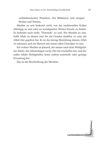 Das Leben in der Dschahiliya-Gesellschaft 73
architektonischen Wundern, den Bildnissen und riesigen
Becken und Teichen.
Muslim zu sein bedeutet nicht, von der traditionellen Kultur
abhängig zu sein oder an nostalgischen Werten Freude zu finden.
Es bedeutet auch nicht, "Orientale" zu sein. Ein Muslim zu sein,
heißt Allah zu dienen und für die Gnaden dankbar zu sein, die
Allah ihm gegeben hat. Es ist die strenge Bemühung darum, Allah
zu erkennen und ein Mensch mit einem edlen Charakter zu sein.
Ein wahrer Muslim ist jemand, der immer nach dem Wohlgefal-
len Allahs, des Allmächtigen sucht, Der ihn erschaffen hat, und der
außer Allahs Wohlgefallen keine andere materielle oder geistige
Erwartung hat.
Das ist die Beschreibung der Muslime.
 