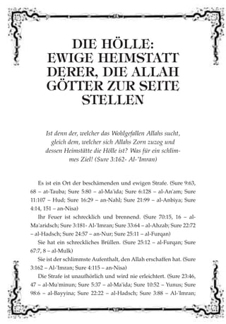DIE HÖLLE:
EWIGE HEIMSTATT
DERER, DIE ALLAH
GÖTTER ZUR SEITE
STELLEN
Ist denn der, welcher das Wohlgefallen Allahs sucht,
gleich dem, welcher sich Allahs Zorn zuzog und
dessen Heimstätte die Hölle ist? Was für ein schlim-
mes Ziel! (Sure 3:162- Al-'Imran)
Es ist ein Ort der beschämenden und ewigen Strafe. (Sure 9:63,
68 – at-Tauba; Sure 5:80 – al-Ma'ida; Sure 6:128 – al-An'am; Sure
11:107 – Hud; Sure 16:29 – an-Nahl; Sure 21:99 – al-Anbiya; Sure
4:14, 151 – an-Nisa)
Ihr Feuer ist schrecklich und brennend. (Sure 70:15, 16 – al-
Ma'aridsch; Sure 3:181- Al-'Imran; Sure 33:64 – al-Ahzab; Sure 22:72
– al-Hadsch; Sure 24:57 – an-Nur; Sure 25:11 – al-Furqan)
Sie hat ein schreckliches Brüllen. (Sure 25:12 – al-Furqan; Sure
67:7, 8 – al-Mulk)
Sie ist der schlimmste Aufenthalt, den Allah erschaffen hat. (Sure
3:162 – Al-'Imran; Sure 4:115 – an-Nisa)
Die Strafe ist unaufhörlich und wird nie erleichtert. (Sure 23:46,
47 – al-Mu'minun; Sure 5:37 – al-Ma'ida; Sure 10:52 – Yunus; Sure
98:6 – al-Bayyina; Sure 22:22 – al-Hadsch; Sure 3:88 – Al-'Imran;
 