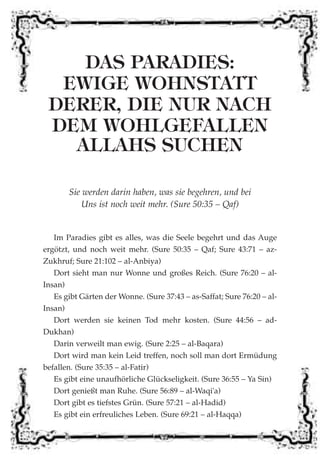 DAS PARADIES:
EWIGE WOHNSTATT
DERER, DIE NUR NACH
DEM WOHLGEFALLEN
ALLAHS SUCHEN
Sie werden darin haben, was sie begehren, und bei
Uns ist noch weit mehr. (Sure 50:35 – Qaf)
Im Paradies gibt es alles, was die Seele begehrt und das Auge
ergötzt, und noch weit mehr. (Sure 50:35 – Qaf; Sure 43:71 – az-
Zukhruf; Sure 21:102 – al-Anbiya)
Dort sieht man nur Wonne und großes Reich. (Sure 76:20 – al-
Insan)
Es gibt Gärten der Wonne. (Sure 37:43 – as-Saffat; Sure 76:20 – al-
Insan)
Dort werden sie keinen Tod mehr kosten. (Sure 44:56 – ad-
Dukhan)
Darin verweilt man ewig. (Sure 2:25 – al-Baqara)
Dort wird man kein Leid treffen, noch soll man dort Ermüdung
befallen. (Sure 35:35 – al-Fatir)
Es gibt eine unaufhörliche Glückseligkeit. (Sure 36:55 – Ya Sin)
Dort genießt man Ruhe. (Sure 56:89 – al-Waqi'a)
Dort gibt es tiefstes Grün. (Sure 57:21 – al-Hadid)
Es gibt ein erfreuliches Leben. (Sure 69:21 – al-Haqqa)
 