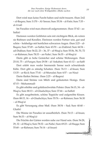 Das Paradies: Ewige Wohnstatt derer,
die nur nach dem Wohlgefallen Allahs suchen
77
Dort wird man keine Furcht haben und nicht trauern. (Sure 2:62
– al-Baqara; Sure 3:170 – Al-'Imran; Sure 35:34 – al-Fatir; Sure 7:35 –
al-A'raf)
Im Paradies wird man ehrenvoll aufgenommen. (Sure 37:42 – as-
Saffat)
Darinnen werden Gefährten sein mit züchtigem Blick, als wären
sie Rubinen und Korallen. Darinnen werden Partner sein, gut und
schön – holdselige mit herrlichen schwarzen Augen. (Sure 2:25 – al-
Baqara; Sure 37:49 – as-Saffat; Sure 43:70 – az-Zukhruf; Sure 44:54 –
ad-Dukhan; Sure 56:22, 23 – 36, 37 – al-Waqi'a; Sure 55:56, 58, 70, 72
– ar-Rahman; Sure 78:33 – an-Naba'; Sure 56:35 – al-Waqi'a)
Darin gibt es hohe Gemächer und schöne Wohnungen. (Sure
25:10, 75 – al-Furqan; Sure 29:58 – al-'Ankabut; Sure 61:12 – as-Saff)
Dort erlebt man weder brennende Sonne noch schneidende
Kälte. Dort gibt es ständig Schatten. (Sure 76:13 – al-Insan; Sure
13:35 – ar-Ra'd; Sure 77:41 – al-Mursalat; Sure 4:57 – an-Nisa)
Darin fließen Ströme. (Sure 2:25 – al-Baqara)
Darin sind Ströme von Milch und geläuterten Honigs. (Sure
47:15 – Muhammad)
Es gibt erhöhte und golddurchwirkte Polster. (Sure 56:15, 34 – al-
Waqi'a; Sure 88:13 – al-Ghadschiya; Sure 37:44 – as-Saffat)
Es gibt ausgebreitete, schöne Teppiche und aufgereihte Kissen.
(Sure 88:15, 16 – al-Ghadschiya; Sure 55:76 – ar-Rahman; Sure 56:30
– al-Waqi'a)
Es gibt Versorgung ohne Maß. (Sure 38:54 – Sad; Sure 40:40 –
Ghafir)
Die Wonne im Paradies ist unaufhörlich. (Sure 76:13 – al-Insan;
Sure 56:33 – al-Waqi'a)
Die Früchte der Gärten werden nahe zur Hand sein. (Sure 56:28,
29, 32 – al-Waqi'a; Sure 78:32 – an-Naba'; Sure 69:23 – al-Haqqa; Sure
55:68 – ar-Rahman; Sure 76:14 – al-Insan)
 