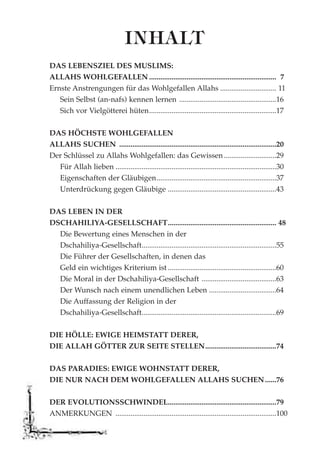 DAS LEBENSZIEL DES MUSLIMS:
ALLAHS WOHLGEFALLEN .................................................................... 7
Ernste Anstrengungen für das Wohlgefallen Allahs .............................. 11
Sein Selbst (an-nafs) kennen lernen ....................................................16
Sich vor Vielgötterei hüten....................................................................17
DAS HÖCHSTE WOHLGEFALLEN
ALLAHS SUCHEN ....................................................................................20
Der Schlüssel zu Allahs Wohlgefallen: das Gewissen............................29
Für Allah lieben ......................................................................................30
Eigenschaften der Gläubigen................................................................37
Unterdrückung gegen Gläubige ..........................................................43
DAS LEBEN IN DER
DSCHAHILIYA-GESELLSCHAFT.......................................................... 48
Die Bewertung eines Menschen in der
Dschahiliya-Gesellschaft........................................................................55
Die Führer der Gesellschaften, in denen das
Geld ein wichtiges Kriterium ist ..........................................................60
Die Moral in der Dschahiliya-Gesellschaft ........................................63
Der Wunsch nach einem unendlichen Leben ....................................64
Die Auffassung der Religion in der
Dschahiliya-Gesellschaft........................................................................69
DIE HÖLLE: EWIGE HEIMSTATT DERER,
DIE ALLAH GÖTTER ZUR SEITE STELLEN......................................74
DAS PARADIES: EWIGE WOHNSTATT DERER,
DIE NUR NACH DEM WOHLGEFALLEN ALLAHS SUCHEN......76
DER EVOLUTIONSSCHWINDEL..........................................................79
ANMERKUNGEN ......................................................................................100
INHALT
 