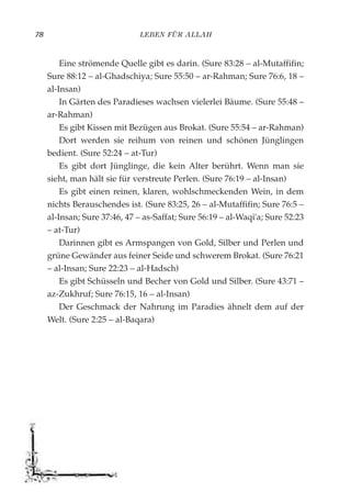 LEBEN FÜR ALLAH78
Eine strömende Quelle gibt es darin. (Sure 83:28 – al-Mutaffifin;
Sure 88:12 – al-Ghadschiya; Sure 55:50 – ar-Rahman; Sure 76:6, 18 –
al-Insan)
In Gärten des Paradieses wachsen vielerlei Bäume. (Sure 55:48 –
ar-Rahman)
Es gibt Kissen mit Bezügen aus Brokat. (Sure 55:54 – ar-Rahman)
Dort werden sie reihum von reinen und schönen Jünglingen
bedient. (Sure 52:24 – at-Tur)
Es gibt dort Jünglinge, die kein Alter berührt. Wenn man sie
sieht, man hält sie für verstreute Perlen. (Sure 76:19 – al-Insan)
Es gibt einen reinen, klaren, wohlschmeckenden Wein, in dem
nichts Berauschendes ist. (Sure 83:25, 26 – al-Mutaffifin; Sure 76:5 –
al-Insan; Sure 37:46, 47 – as-Saffat; Sure 56:19 – al-Waqi'a; Sure 52:23
– at-Tur)
Darinnen gibt es Armspangen von Gold, Silber und Perlen und
grüne Gewänder aus feiner Seide und schwerem Brokat. (Sure 76:21
– al-Insan; Sure 22:23 – al-Hadsch)
Es gibt Schüsseln und Becher von Gold und Silber. (Sure 43:71 –
az-Zukhruf; Sure 76:15, 16 – al-Insan)
Der Geschmack der Nahrung im Paradies ähnelt dem auf der
Welt. (Sure 2:25 – al-Baqara)
 
