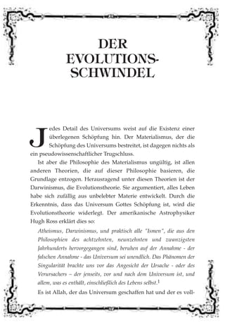 DER
EVOLUTIONS-
SCHWINDEL
J
edes Detail des Universums weist auf die Existenz einer
überlegenen Schöpfung hin. Der Materialismus, der die
Schöpfung des Universums bestreitet, ist dagegen nichts als
ein pseudowissenschaftlicher Trugschluss.
Ist aber die Philosophie des Materialismus ungültig, ist allen
anderen Theorien, die auf dieser Philosophie basieren, die
Grundlage entzogen. Herausragend unter diesen Theorien ist der
Darwinismus, die Evolutionstheorie. Sie argumentiert, alles Leben
habe sich zufällig aus unbelebter Materie entwickelt. Durch die
Erkenntnis, dass das Universum Gottes Schöpfung ist, wird die
Evolutionstheorie widerlegt. Der amerikanische Astrophysiker
Hugh Ross erklärt dies so:
Atheismus, Darwinismus, und praktisch alle "Ismen", die aus den
Philosophien des achtzehnten, neunzehnten und zwanzigsten
Jahrhunderts hervorgegangen sind, beruhen auf der Annahme - der
falschen Annahme - das Universum sei unendlich. Das Phänomen der
Singularität brachte uns vor das Angesicht der Ursache - oder des
Verursachers – der jenseits, vor und nach dem Universum ist, und
allem, was es enthält, einschließlich des Lebens selbst.1
Es ist Allah, der das Universum geschaffen hat und der es voll-
 