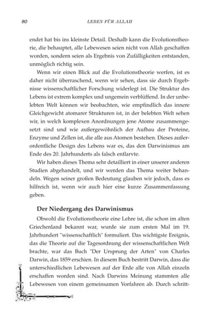 LEBEN FÜR ALLAH80
endet hat bis ins kleinste Detail. Deshalb kann die Evolutionstheo-
rie, die behauptet, alle Lebewesen seien nicht von Allah geschaffen
worden, sondern seien als Ergebnis von Zufälligkeiten entstanden,
unmöglich richtig sein.
Wenn wir einen Blick auf die Evolutionstheorie werfen, ist es
daher nicht überraschend, wenn wir sehen, dass sie durch Ergeb-
nisse wissenschaftlicher Forschung widerlegt ist. Die Struktur des
Lebens ist extrem komplex und ungemein verblüffend. In der unbe-
lebten Welt können wir beobachten, wie empfindlich das innere
Gleichgewicht atomarer Strukturen ist, in der belebten Welt sehen
wir, in welch komplexen Anordnungen jene Atome zusammenge-
setzt sind und wie außergewöhnlich der Aufbau der Proteine,
Enzyme und Zellen ist, die alle aus Atomen bestehen. Dieses außer-
ordentliche Design des Lebens war es, das den Darwinismus am
Ende des 20. Jahrhunderts als falsch entlarvte.
Wir haben dieses Thema sehr detailliert in einer unserer anderen
Studien abgehandelt, und wir werden das Thema weiter behan-
deln. Wegen seiner großen Bedeutung glauben wir jedoch, dass es
hilfreich ist, wenn wir auch hier eine kurze Zusammenfassung
geben.
Der Niedergang des Darwinismus
Obwohl die Evolutionstheorie eine Lehre ist, die schon im alten
Griechenland bekannt war, wurde sie zum ersten Mal im 19.
Jahrhundert "wissenschaftlich" formuliert. Das wichtigste Ereignis,
das die Theorie auf die Tagesordnung der wissenschaftlichen Welt
brachte, war das Buch "Der Ursprung der Arten" von Charles
Darwin, das 1859 erschien. In diesem Buch bestritt Darwin, dass die
unterschiedlichen Lebewesen auf der Erde alle von Allah einzeln
erschaffen worden sind. Nach Darwins Meinung stammten alle
Lebewesen von einem gemeinsamen Vorfahren ab. Durch schritt-
 