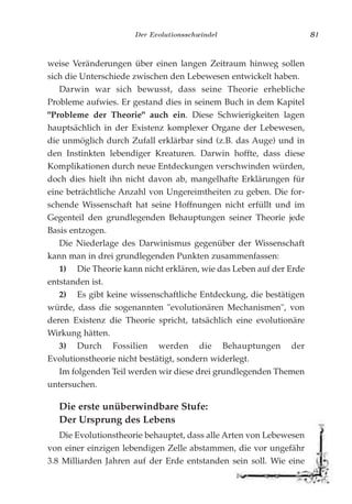 Der Evolutionsschwindel 81
weise Veränderungen über einen langen Zeitraum hinweg sollen
sich die Unterschiede zwischen den Lebewesen entwickelt haben.
Darwin war sich bewusst, dass seine Theorie erhebliche
Probleme aufwies. Er gestand dies in seinem Buch in dem Kapitel
"Probleme der Theorie" auch ein. Diese Schwierigkeiten lagen
hauptsächlich in der Existenz komplexer Organe der Lebewesen,
die unmöglich durch Zufall erklärbar sind (z.B. das Auge) und in
den Instinkten lebendiger Kreaturen. Darwin hoffte, dass diese
Komplikationen durch neue Entdeckungen verschwinden würden,
doch dies hielt ihn nicht davon ab, mangelhafte Erklärungen für
eine beträchtliche Anzahl von Ungereimtheiten zu geben. Die for-
schende Wissenschaft hat seine Hoffnungen nicht erfüllt und im
Gegenteil den grundlegenden Behauptungen seiner Theorie jede
Basis entzogen.
Die Niederlage des Darwinismus gegenüber der Wissenschaft
kann man in drei grundlegenden Punkten zusammenfassen:
1) Die Theorie kann nicht erklären, wie das Leben auf der Erde
entstanden ist.
2) Es gibt keine wissenschaftliche Entdeckung, die bestätigen
würde, dass die sogenannten "evolutionären Mechanismen", von
deren Existenz die Theorie spricht, tatsächlich eine evolutionäre
Wirkung hätten.
3) Durch Fossilien werden die Behauptungen der
Evolutionstheorie nicht bestätigt, sondern widerlegt.
Im folgenden Teil werden wir diese drei grundlegenden Themen
untersuchen.
Die erste unüberwindbare Stufe:
Der Ursprung des Lebens
Die Evolutionstheorie behauptet, dass alle Arten von Lebewesen
von einer einzigen lebendigen Zelle abstammen, die vor ungefähr
3.8 Milliarden Jahren auf der Erde entstanden sein soll. Wie eine
 