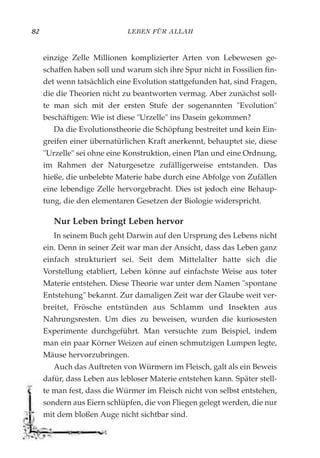 LEBEN FÜR ALLAH82
einzige Zelle Millionen komplizierter Arten von Lebewesen ge-
schaffen haben soll und warum sich ihre Spur nicht in Fossilien fin-
det wenn tatsächlich eine Evolution stattgefunden hat, sind Fragen,
die die Theorien nicht zu beantworten vermag. Aber zunächst soll-
te man sich mit der ersten Stufe der sogenannten "Evolution"
beschäftigen: Wie ist diese "Urzelle" ins Dasein gekommen?
Da die Evolutionstheorie die Schöpfung bestreitet und kein Ein-
greifen einer übernatürlichen Kraft anerkennt, behauptet sie, diese
"Urzelle" sei ohne eine Konstruktion, einen Plan und eine Ordnung,
im Rahmen der Naturgesetze zufälligerweise entstanden. Das
hieße, die unbelebte Materie habe durch eine Abfolge von Zufällen
eine lebendige Zelle hervorgebracht. Dies ist jedoch eine Behaup-
tung, die den elementaren Gesetzen der Biologie widerspricht.
Nur Leben bringt Leben hervor
In seinem Buch geht Darwin auf den Ursprung des Lebens nicht
ein. Denn in seiner Zeit war man der Ansicht, dass das Leben ganz
einfach strukturiert sei. Seit dem Mittelalter hatte sich die
Vorstellung etabliert, Leben könne auf einfachste Weise aus toter
Materie entstehen. Diese Theorie war unter dem Namen "spontane
Entstehung" bekannt. Zur damaligen Zeit war der Glaube weit ver-
breitet, Frösche entstünden aus Schlamm und Insekten aus
Nahrungsresten. Um dies zu beweisen, wurden die kuriosesten
Experimente durchgeführt. Man versuchte zum Beispiel, indem
man ein paar Körner Weizen auf einen schmutzigen Lumpen legte,
Mäuse hervorzubringen.
Auch das Auftreten von Würmern im Fleisch, galt als ein Beweis
dafür, dass Leben aus lebloser Materie entstehen kann. Später stell-
te man fest, dass die Würmer im Fleisch nicht von selbst entstehen,
sondern aus Eiern schlüpfen, die von Fliegen gelegt werden, die nur
mit dem bloßen Auge nicht sichtbar sind.
 