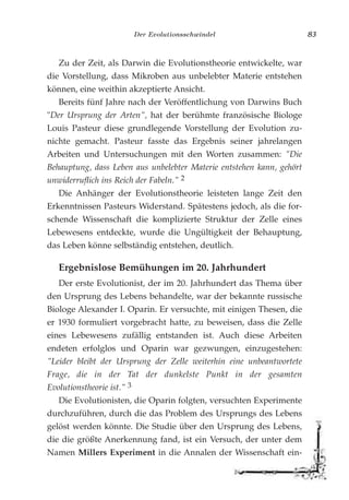 Der Evolutionsschwindel 83
Zu der Zeit, als Darwin die Evolutionstheorie entwickelte, war
die Vorstellung, dass Mikroben aus unbelebter Materie entstehen
können, eine weithin akzeptierte Ansicht.
Bereits fünf Jahre nach der Veröffentlichung von Darwins Buch
"Der Ursprung der Arten", hat der berühmte französische Biologe
Louis Pasteur diese grundlegende Vorstellung der Evolution zu-
nichte gemacht. Pasteur fasste das Ergebnis seiner jahrelangen
Arbeiten und Untersuchungen mit den Worten zusammen: "Die
Behauptung, dass Leben aus unbelebter Materie entstehen kann, gehört
unwiderruflich ins Reich der Fabeln." 2
Die Anhänger der Evolutionstheorie leisteten lange Zeit den
Erkenntnissen Pasteurs Widerstand. Spätestens jedoch, als die for-
schende Wissenschaft die komplizierte Struktur der Zelle eines
Lebewesens entdeckte, wurde die Ungültigkeit der Behauptung,
das Leben könne selbständig entstehen, deutlich.
Ergebnislose Bemühungen im 20. Jahrhundert
Der erste Evolutionist, der im 20. Jahrhundert das Thema über
den Ursprung des Lebens behandelte, war der bekannte russische
Biologe Alexander I. Oparin. Er versuchte, mit einigen Thesen, die
er 1930 formuliert vorgebracht hatte, zu beweisen, dass die Zelle
eines Lebewesens zufällig entstanden ist. Auch diese Arbeiten
endeten erfolglos und Oparin war gezwungen, einzugestehen:
"Leider bleibt der Ursprung der Zelle weiterhin eine unbeantwortete
Frage, die in der Tat der dunkelste Punkt in der gesamten
Evolutionstheorie ist." 3
Die Evolutionisten, die Oparin folgten, versuchten Experimente
durchzuführen, durch die das Problem des Ursprungs des Lebens
gelöst werden könnte. Die Studie über den Ursprung des Lebens,
die die größte Anerkennung fand, ist ein Versuch, der unter dem
Namen Millers Experiment in die Annalen der Wissenschaft ein-
 