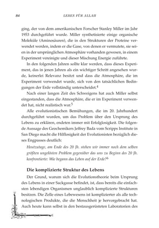 LEBEN FÜR ALLAH84
ging, der von dem amerikanischen Forscher Stanley Miller im Jahr
1953 durchgeführt wurde. Miller synthetisierte einige organische
Moleküle (Aminosäuren), die in den Strukturen der Proteine ver-
wendet werden, indem er die Gase, von denen er vermutete, sie sei-
en in der ursprünglichen Atmosphäre vorhanden gewesen, in einem
Experiment vereinigte und dieser Mischung Energie zuführte.
In den folgenden Jahren sollte klar werden, dass dieses Experi-
ment, das in jenen Jahren als ein wichtiger Schritt angesehen wur-
de, keinerlei Relevanz besitzt und dass die Atmosphäre, die im
Experiment verwendet wurde, sich von den tatsächlichen Bedin-
gungen der Erde vollständig unterscheidet.4
Nach einer langen Zeit des Schweigens hat auch Miller selbst
eingestanden, dass die Atmosphäre, die er im Experiment verwen-
det hat, nicht realistisch war.5
Alle evolutionistischen Bemühungen, die im 20. Jahrhundert
durchgeführt wurden, um das Problem über den Ursprung des
Lebens zu erklären, endeten immer mit Erfolglosigkeit. Die folgen-
de Aussage des Geochemikers Jeffrey Bada vom Scripps Institute in
San Diego macht die Hilflosigkeit der Evolutionisten bezüglich die-
ses Engpasses deutlich:
Heutzutage, am Ende des 20 Jh. stehen wir immer noch dem selben
größten ungelösten Problem gegenüber das uns zu Beginn des 20 Jh.
konfrontierte: Wie begann das Leben auf der Erde?6
Die komplizierte Struktur des Lebens
Der Grund, warum sich die Evolutionstheorie beim Ursprung
des Lebens in einer Sackgasse befindet, ist, dass bereits die einfach-
sten lebendigen Organismen unglaublich komplizierte Strukturen
besitzen. Die Zelle eines Lebewesens ist komplizierter als alle tech-
nologischen Produkte, die die Menschheit je hervorgebracht hat.
Auch heute kann selbst in den bestausgerüsteten Laboratorien des
 