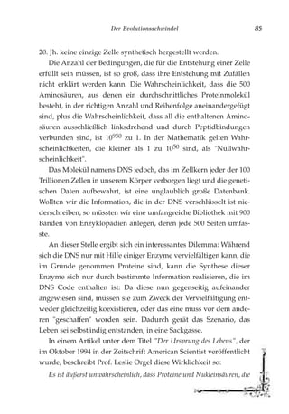 Der Evolutionsschwindel 85
20. Jh. keine einzige Zelle synthetisch hergestellt werden.
Die Anzahl der Bedingungen, die für die Entstehung einer Zelle
erfüllt sein müssen, ist so groß, dass ihre Entstehung mit Zufällen
nicht erklärt werden kann. Die Wahrscheinlichkeit, dass die 500
Aminosäuren, aus denen ein durchschnittliches Proteinmolekül
besteht, in der richtigen Anzahl und Reihenfolge aneinandergefügt
sind, plus die Wahrscheinlichkeit, dass all die enthaltenen Amino-
säuren ausschließlich linksdrehend und durch Peptidbindungen
verbunden sind, ist 10950 zu 1. In der Mathematik gelten Wahr-
scheinlichkeiten, die kleiner als 1 zu 1050 sind, als "Nullwahr-
scheinlichkeit".
Das Molekül namens DNS jedoch, das im Zellkern jeder der 100
Trillionen Zellen in unserem Körper verborgen liegt und die geneti-
schen Daten aufbewahrt, ist eine unglaublich große Datenbank.
Wollten wir die Information, die in der DNS verschlüsselt ist nie-
derschreiben, so müssten wir eine umfangreiche Bibliothek mit 900
Bänden von Enzyklopädien anlegen, deren jede 500 Seiten umfas-
ste.
An dieser Stelle ergibt sich ein interessantes Dilemma: Während
sich die DNS nur mit Hilfe einiger Enzyme vervielfältigen kann, die
im Grunde genommen Proteine sind, kann die Synthese dieser
Enzyme sich nur durch bestimmte Information realisieren, die im
DNS Code enthalten ist: Da diese nun gegenseitig aufeinander
angewiesen sind, müssen sie zum Zweck der Vervielfältigung ent-
weder gleichzeitig koexistieren, oder das eine muss vor dem ande-
ren "geschaffen" worden sein. Dadurch gerät das Szenario, das
Leben sei selbständig entstanden, in eine Sackgasse.
In einem Artikel unter dem Titel "Der Ursprung des Lebens", der
im Oktober 1994 in der Zeitschrift American Scientist veröffentlicht
wurde, beschreibt Prof. Leslie Orgel diese Wirklichkeit so:
Es ist äußerst unwahrscheinlich, dass Proteine und Nukleinsäuren, die
 