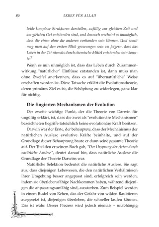 LEBEN FÜR ALLAH86
beide komplexe Strukturen darstellen, zufällig zur gleichen Zeit und
am gleichen Ort entstanden sind, und dennoch erscheint es unmöglich,
dass die einen ohne die anderen vorhanden sein können. Und somit
mag man auf den ersten Blick gezwungen sein zu folgern, dass das
Leben in der Tat niemals durch chemische Mittel entstanden sein konn-
te.7
Wenn es nun unmöglich ist, dass das Leben durch Zusammen-
wirkung "natürlicher" Einflüsse entstanden ist, dann muss man
ohne Zweifel anerkennen, dass es auf "übernatürliche" Weise
erschaffen worden ist. Diese Tatsache erklärt die Evolutionstheorie,
deren primäres Ziel es ist, die Schöpfung zu widerlegen, ganz klar
für nichtig.
Die fingierten Mechanismen der Evolution
Der zweite wichtige Punkt, der die Theorie von Darwin für
ungültig erklärt, ist, dass die zwei als "evolutionäre Mechanismen"
bezeichneten Begriffe tatsächlich keine evolutionäre Kraft besitzen.
Darwin war der Erste, der behauptete, dass der Mechanismus der
natürlichen Auslese evolutive Kräfte beinhalte, und auf der
Grundlage dieser Behauptung baute er dann seine gesamte Theorie
auf. Der Titel den er seinem Buch gab, "Der Ursprung der Arten durch
natürliche Auslese", deutet darauf hin, dass natürliche Auslese die
Grundlage der Theorie Darwins war.
Natürliche Selektion bedeutet die natürliche Auslese. Sie sagt
aus, dass diejenigen Lebewesen, die den natürlichen Verhältnissen
ihrer Umgebung besser angepasst sind, erfolgreich sein werden,
indem sie überlebensfähige Nachkommen haben, während diejeni-
gen die anpassungsunfähig sind, aussterben. Zum Beispiel werden
in einem Rudel von Rehen, das der Gefahr von wilden Raubtieren
ausgesetzt ist, diejenigen überleben, die schneller laufen können.
Das ist wahr. Dieser Prozess wird jedoch niemals – unabhängig
 