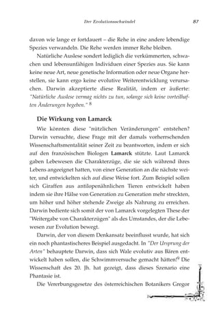 Der Evolutionsschwindel 87
davon wie lange er fortdauert – die Rehe in eine andere lebendige
Spezies verwandeln. Die Rehe werden immer Rehe bleiben.
Natürliche Auslese sondert lediglich die verkümmerten, schwa-
chen und lebensunfähigen Individuen einer Spezies aus. Sie kann
keine neue Art, neue genetische Information oder neue Organe her-
stellen, sie kann ergo keine evolutive Weiterentwicklung verursa-
chen. Darwin akzeptierte diese Realität, indem er äußerte:
"Natürliche Auslese vermag nichts zu tun, solange sich keine vorteilhaf-
ten Änderungen begeben." 8
Die Wirkung von Lamarck
Wie könnten diese "nützlichen Veränderungen" entstehen?
Darwin versuchte, diese Frage mit der damals vorherrschenden
Wissenschaftsmentalität seiner Zeit zu beantworten, indem er sich
auf den französischen Biologen Lamarck stützte. Laut Lamarck
gaben Lebewesen die Charakterzüge, die sie sich während ihres
Lebens angeeignet hatten, von einer Generation an die nächste wei-
ter, und entwickelten sich auf diese Weise fort. Zum Beispiel sollen
sich Giraffen aus antilopenähnlichen Tieren entwickelt haben
indem sie ihre Hälse von Generation zu Generation mehr streckten,
um höher und höher stehende Zweige als Nahrung zu erreichen.
Darwin bediente sich somit der von Lamarck vorgelegten These der
"Weitergabe von Charakterzügen" als des Umstandes, der die Lebe-
wesen zur Evolution bewegt.
Darwin, der von diesem Denkansatz beeinflusst wurde, hat sich
ein noch phantastischeres Beispiel ausgedacht. In "Der Ursprung der
Arten" behauptete Darwin, dass sich Wale evolutiv aus Bären ent-
wickelt haben sollen, die Schwimmversuche gemacht hätten!9 Die
Wissenschaft des 20. Jh. hat gezeigt, dass dieses Szenario eine
Phantasie ist.
Die Vererbungsgesetze des österreichischen Botanikers Gregor
 