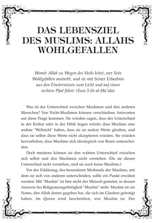 DAS LEBENSZIEL
DES MUSLIMS: ALLAHS
WOHLGEFALLEN
Womit Allah zu Wegen des Heils leitet, wer Sein
Wohlgefallen anstrebt, und sie mit Seiner Erlaubnis
aus den Finsternissen zum Licht und auf einen
rechten Pfad führt. (Sure 5:16 al-Ma'ida)
Was ist der Unterschied zwischen Muslimen und den anderen
Menschen? Von Nicht-Muslimen können verschiedene Antworten
auf diese Frage kommen. Sie würden sagen, dass der Unterschied
in der Kultur oder in der Ethik liegen würde; dass Muslime eine
andere "Weltsicht" haben, dass sie an andere Werte glauben, und
dass sie selber diese Werte nicht akzeptieren würden. Sie würden
hervorheben, dass Muslime sich ideologisch von Ihnen unterschei-
den.
Doch meistens können sie den wahren Unterschied zwischen
sich selbst und den Muslimen nicht verstehen. (Da sie diesen
Unterschied nicht verstehen, sind sie auch keine Muslime.)
Vor der Erklärung, des besonderen Merkmals der Muslime, mit
dem sie sich von anderen unterscheiden, sollte ein Punkt erwähnt
werden: Mit "Muslim" ist hier nicht der Mensch gemeint, in dessen
Ausweis bei Religionszugehörigkeit "Muslim" steht. Muslim ist ein
Name, den Allah denen gegeben hat, die sich im Glauben gefestigt
haben. Im Quran wird beschrieben, wer Muslim ist. Der
 