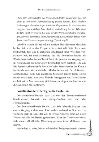 Der Evolutionsschwindel 89
Diese vier Eigenschaften der Mutationen deuten darauf hin, dass sie
nicht zu evolutiver Fortentwicklung führen können. Eine planlose
Änderung in einem hoch spezialisierten Organismus ist entweder wir-
kungslos oder schädlich. Eine planlose Veränderung in einer Uhr kann
die Uhr nicht verbessern. Sie wird sie aller Voraussicht nach beschädi-
gen, oder hat bestenfalls keine Auswirkung. Ein Erdbeben bringt einer
Stadt keine Verbesserungen, es bringt Zerstörung.10
Letztlich wurde bis heute kein einziges Beispiel einer Mutation
beobachtet, welche das Erbgut weiterentwickelt hätte. Es wurde
beobachtet, dass alle Mutationen schädigend sind. Wie man ver-
standen hat, ist eine Mutation, die die Evolutionstheorie als
"Evolutionsmechanismus" bezeichnet, ein genetischer Vorgang, der
in Wirklichkeit die Lebewesen beschädigt oder zerstört. (Die am
häufigsten vorkommende Mutation beim Menschen ist der Krebs.)
Natürlich kann ein schädlicher Mechanismus kein "evolutionärer
Mechanismus" sein. Die natürliche Selektion jedoch kann "selbst
nichts erschaffen", was auch Darwin zugegeben hat. Da es keinen
evolutionären Mechanismus gibt, kann ein utopischer Prozess wie
die Evolution nie stattfinden.
Fossilienfunde widerlegen die Evolution
Der deutlichste Beweis, dass das von der Evolutionstheorie
beschriebene Szenario nie stattgefunden hat, sind die
Fossilienfunde.
Die Evolutionstheorie besagt, dass jede lebende Spezies von
einem Vorgänger abstammt. Eine vorher vorhandene Spezies ver-
wandelte sich im Lauf der Zeit in etwas Anderes, und auf diese
Weise sind alle ins Dasein gekommen. Laut der Theorie erstreckt
sich dieser allmähliche Wandlungsprozess über Millionen von
Jahren.
Wenn dem so wäre, hätten zahlreiche Übergangsarten in diesem
 