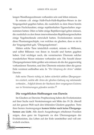 LEBEN FÜR ALLAH90
langen Wandlungszeitraum vorhanden sein und leben müssen.
Es müsste z.B. einige Halb-Fisch-Halb-Reptilien-Wesen in der
Vergangenheit gegeben haben, die zusätzlich zu dem ihnen bereits
eigenen Fischcharakter, einige reptilienhaften Eigenschaften ange-
nommen hatten. Oder es hätte einige Reptilienvögel geben müssen,
die zusätzlich zu den ihnen innewohnenden Reptilieneigenschaften
einige Vogelmerkmale entwickelt hatten. Evolutionisten nennen
diese Phantasiegeschöpfe, von welchen sie glauben, dass es sie in
der Vergangenheit gab, "Übergangsformen".
Hätten solche Tiere tatsächlich existiert, müsste es Millionen,
und selbst Billionen von ihnen in Anzahl und Sorten gegeben
haben. Und wichtiger noch, die versteinerten Überreste solcher
wunderlichen Wesen müssten vorhanden sein. Die Anzahl dieser
Übergangsformen hätte größer sein müssen als die der gegenwärtig
vorhandenen Tierarten, und ihre Überreste müssten über die ganze
Erde verstreut auffindbar sein. In "Der Ursprung der Arten" erklärt
Darwin:
Falls meine Theorie richtig ist, haben sicherlich zahllose Übergangsar-
ten existiert, welche alle Arten der gleichen Gattung eng miteinander
verbanden... Folglich könnte der Nachweis ihrer vergangenen Existenz
nur in Versteinerungen gefunden werden.11
Die vergeblichen Hoffnungen von Darwin
Im Glauben an Darwins Prophezeiung haben die Evolutionisten
auf ihrer Suche nach Versteinerungen seit Mitte des 19. Jh. überall
auf der ganzen Welt nach den fehlenden Gliedern gegraben. Trotz
ihrer besten Anstrengungen kamen bisher noch keine Übergangs-
formen ans Licht. Alle durch Ausgrabungen erhaltenen Fossilien
zeigen, dass ganz im Gegensatz zu den Überzeugungen der
Evolutionisten, das Leben auf der Erde unmittelbar und voll ent-
wickelt erschien.
 