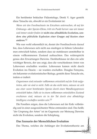 Der Evolutionsschwindel 91
Ein berühmter britischer Paläontologe, Derek V. Ager gesteht
diese Tatsache ein, obwohl er ein Evolutionist ist:
Wenn wir den Fossilnachweis im Einzelnen untersuchen, ob auf der
Ordnungs- oder Spezies-Ebene, tritt ein Punkt hervor: was wir immer
und immer wieder finden ist nicht eine allmähliche Evolution, son-
dern eine plötzliche Explosion einer Gruppe auf Kosten einer
anderen.12
Wie nun wohl erkenntlich ist, deutet der Fossilnachweis darauf
hin, dass Lebewesen sich nicht aus niedrigen in höhere Lebensfor-
men entwickelt haben, sondern dass sie stattdessen unmittelbar in
einem vollkommenen Zustand auftauchten. Das widerspricht
genau den Erwartungen Darwins. Darüberhinaus ist dies ein sehr
wichtiger Beweis, der uns zeigt, dass die verschiedenen Arten von
Lebewesen erschaffen wurden. Lebewesen kamen nicht durch
Evolution ins Dasein – sie wurden erschaffen. Douglas Futuyma,
ein bekannter evolutionistischer Biologe, gesteht diese Tatsache ein,
indem er äußert:
Organismen sind entweder vollkommen entwickelt auf der Erde aufge-
treten, oder sie sind es nicht. Falls sie das nicht taten, müssen sie sich
aus einer zuvor bestehenden Spezies durch einen Wandlungsprozess
entwickelt haben. Falls sie in einem vollkommen entwickelten Zustand
erschienen sind, müssen sie in der Tat durch eine allmächtige
Intelligenz erschaffen worden sein.13
Die Fossilien zeigen, dass die Lebewesen auf der Erde vollstän-
dig und in einer ausgezeichneten Weise entstanden sind. Das heißt;
"der Ursprung der Arten" ist im Gegensatz zur Meinung Darwins
nicht die Evolution, sondern die Schöpfung.
Das Szenario der Menschlichen Evolution
Das Thema, welches die Anhänger der Evolutionstheorie am
 