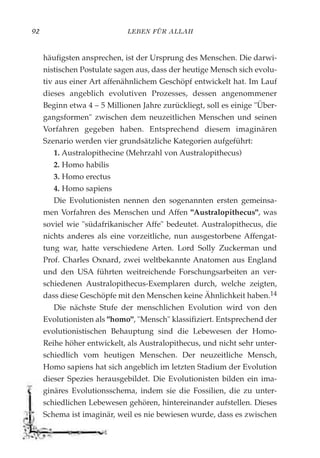 LEBEN FÜR ALLAH92
häufigsten ansprechen, ist der Ursprung des Menschen. Die darwi-
nistischen Postulate sagen aus, dass der heutige Mensch sich evolu-
tiv aus einer Art affenähnlichem Geschöpf entwickelt hat. Im Lauf
dieses angeblich evolutiven Prozesses, dessen angenommener
Beginn etwa 4 – 5 Millionen Jahre zurückliegt, soll es einige "Über-
gangsformen" zwischen dem neuzeitlichen Menschen und seinen
Vorfahren gegeben haben. Entsprechend diesem imaginären
Szenario werden vier grundsätzliche Kategorien aufgeführt:
1. Australopithecine (Mehrzahl von Australopithecus)
2. Homo habilis
3. Homo erectus
4. Homo sapiens
Die Evolutionisten nennen den sogenannten ersten gemeinsa-
men Vorfahren des Menschen und Affen "Australopithecus", was
soviel wie "südafrikanischer Affe" bedeutet. Australopithecus, die
nichts anderes als eine vorzeitliche, nun ausgestorbene Affengat-
tung war, hatte verschiedene Arten. Lord Solly Zuckerman und
Prof. Charles Oxnard, zwei weltbekannte Anatomen aus England
und den USA führten weitreichende Forschungsarbeiten an ver-
schiedenen Australopithecus-Exemplaren durch, welche zeigten,
dass diese Geschöpfe mit den Menschen keine Ähnlichkeit haben.14
Die nächste Stufe der menschlichen Evolution wird von den
Evolutionisten als "homo", "Mensch" klassifiziert. Entsprechend der
evolutionistischen Behauptung sind die Lebewesen der Homo-
Reihe höher entwickelt, als Australopithecus, und nicht sehr unter-
schiedlich vom heutigen Menschen. Der neuzeitliche Mensch,
Homo sapiens hat sich angeblich im letzten Stadium der Evolution
dieser Spezies herausgebildet. Die Evolutionisten bilden ein ima-
ginäres Evolutionsschema, indem sie die Fossilien, die zu unter-
schiedlichen Lebewesen gehören, hintereinander aufstellen. Dieses
Schema ist imaginär, weil es nie bewiesen wurde, dass es zwischen
 