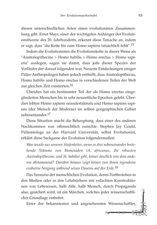 Der Evolutionsschwindel 93
diesen unterschiedlichen Arten einen evolutionären Zusammen-
hang gibt. Ernst Mayr, einer der wichtigsten Anhänger der Evoluti-
onstheorie des 20. Jahrhunderts, erkennt diese Tatsache an, indem
er sagt, dass "die Kette bis zum Homo sapiens tatsächlich fehlt".15
Indem die Evolutionisten die Evolutionskette in dieser Weise als
"Australopithecine > Homo habilis > Homo erectus > Homo sapi-
ens" auslegen, sagen sie damit, dass jede dieser Spezies der
Vorläufer der darauf folgenden war. Neueste Entdeckungen einiger
Paläo-Anthropologen haben jedoch enthüllt, dass Australopithecus,
Homo habilis und Homo erectus in verschiedenen Teilen der Welt
zur gleichen Zeit existierten.16
Überdies hat ein bestimmter Teil der als Homo erectus einge-
gliederten Menschen bis in sehr neuzeitliche Epochen gelebt. Über-
dies lebten Homo sapiens neandertalensis und Homo sapiens sapi-
ens (der Mensch der Moderne) im selben geographischen Gebiet
nebeneinander.17
Diese Situation macht die Behauptung, dass einer des anderen
Nachkommen war offensichtlich zunichte. Stephen Jay Gould,
Paläontologe an der Harvard Universität, selbst Evolutionist,
erklärt diese Sackgasse der Evolution folgendermaßen:
Was wurde aus unserer Stufenleiter, wenn es drei nebeneinander beste-
hende Stämme von Hominiden (A. africanus, die robusten
Australopithecine, und H. habilis) gibt, keiner deutlich von dem ande-
ren abstammend? Darüber hinaus zeigt keiner von ihnen irgendeine
evolutive Neigung während seines Daseins auf der Erde.18
Das Szenario der menschlichen Evolution, deren Fortbestehen in
den Medien oder in den Lehrbüchern mit erdachten Konstruktio-
nen von Lebewesen, halb Affe, halb Mensch, durch Propaganda
also, gesichert wird, ist ein Märchen, welches jeder wissenschaftli-
cher Grundlage entbehrt.
Einer der bekanntesten und angesehensten Wissenschaftler,
 
