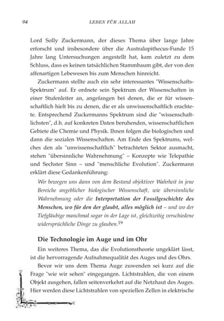 LEBEN FÜR ALLAH94
Lord Solly Zuckermann, der dieses Thema über lange Jahre
erforscht und insbesondere über die Australopithecus-Funde 15
Jahre lang Untersuchungen angestellt hat, kam zuletzt zu dem
Schluss, dass es keinen tatsächlichen Stammbaum gibt, der von den
affenartigen Lebewesen bis zum Menschen hinreicht.
Zuckermann stellte auch ein sehr interessantes "Wissenschafts-
Spektrum" auf. Er ordnete sein Spektrum der Wissenschaften in
einer Stufenleiter an, angefangen bei denen, die er für wissen-
schaftlich hielt bis zu denen, die er als unwissenschaftlich erachte-
te. Entsprechend Zuckermanns Spektrum sind die "wissenschaft-
lichsten", d.h. auf konkreten Daten beruhenden, wissenschaftlichen
Gebiete die Chemie und Physik. Ihnen folgen die biologischen und
dann die sozialen Wissenschaften. Am Ende des Spektrums, wel-
ches den als "unwissenschaftlich" betrachteten Sektor ausmacht,
stehen "übersinnliche Wahrnehmung" – Konzepte wie Telepathie
und Sechster Sinn – und "menschliche Evolution". Zuckermann
erklärt diese Gedankenführung:
Wir bewegen uns dann von dem Bestand objektiver Wahrheit in jene
Bereiche angeblicher biologischer Wissenschaft, wie übersinnliche
Wahrnehmung oder die Interpretation der Fossilgeschichte des
Menschen, wo für den der glaubt, alles möglich ist – und wo der
Tiefgläubige manchmal sogar in der Lage ist, gleichzeitig verschiedene
widersprüchliche Dinge zu glauben.19
Die Technologie im Auge und im Ohr
Ein weiteres Thema, das die Evolutionstheorie ungeklärt lässt,
ist die hervorragende Aufnahmequalität des Auges und des Ohrs.
Bevor wir uns dem Thema Auge zuwenden sei kurz auf die
Frage "wie wir sehen" eingegangen. Lichtstrahlen, die von einem
Objekt ausgehen, fallen seitenverkehrt auf die Netzhaut des Auges.
Hier werden diese Lichtstrahlen von speziellen Zellen in elektrische
 