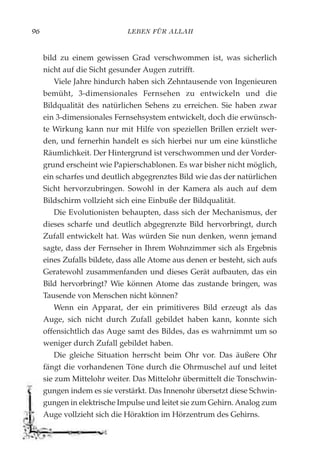 LEBEN FÜR ALLAH96
bild zu einem gewissen Grad verschwommen ist, was sicherlich
nicht auf die Sicht gesunder Augen zutrifft.
Viele Jahre hindurch haben sich Zehntausende von Ingenieuren
bemüht, 3-dimensionales Fernsehen zu entwickeln und die
Bildqualität des natürlichen Sehens zu erreichen. Sie haben zwar
ein 3-dimensionales Fernsehsystem entwickelt, doch die erwünsch-
te Wirkung kann nur mit Hilfe von speziellen Brillen erzielt wer-
den, und fernerhin handelt es sich hierbei nur um eine künstliche
Räumlichkeit. Der Hintergrund ist verschwommen und der Vorder-
grund erscheint wie Papierschablonen. Es war bisher nicht möglich,
ein scharfes und deutlich abgegrenztes Bild wie das der natürlichen
Sicht hervorzubringen. Sowohl in der Kamera als auch auf dem
Bildschirm vollzieht sich eine Einbuße der Bildqualität.
Die Evolutionisten behaupten, dass sich der Mechanismus, der
dieses scharfe und deutlich abgegrenzte Bild hervorbringt, durch
Zufall entwickelt hat. Was würden Sie nun denken, wenn jemand
sagte, dass der Fernseher in Ihrem Wohnzimmer sich als Ergebnis
eines Zufalls bildete, dass alle Atome aus denen er besteht, sich aufs
Geratewohl zusammenfanden und dieses Gerät aufbauten, das ein
Bild hervorbringt? Wie können Atome das zustande bringen, was
Tausende von Menschen nicht können?
Wenn ein Apparat, der ein primitiveres Bild erzeugt als das
Auge, sich nicht durch Zufall gebildet haben kann, konnte sich
offensichtlich das Auge samt des Bildes, das es wahrnimmt um so
weniger durch Zufall gebildet haben.
Die gleiche Situation herrscht beim Ohr vor. Das äußere Ohr
fängt die vorhandenen Töne durch die Ohrmuschel auf und leitet
sie zum Mittelohr weiter. Das Mittelohr übermittelt die Tonschwin-
gungen indem es sie verstärkt. Das Innenohr übersetzt diese Schwin-
gungen in elektrische Impulse und leitet sie zum Gehirn. Analog zum
Auge vollzieht sich die Höraktion im Hörzentrum des Gehirns.
 