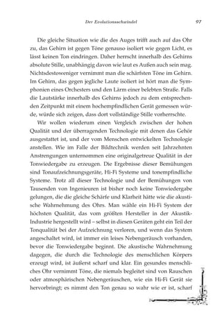 Der Evolutionsschwindel 97
Die gleiche Situation wie die des Auges trifft auch auf das Ohr
zu, das Gehirn ist gegen Töne genauso isoliert wie gegen Licht, es
lässt keinen Ton eindringen. Daher herrscht innerhalb des Gehirns
absolute Stille, unabhängig davon wie laut es Außen auch sein mag.
Nichtsdestoweniger vernimmt man die schärfsten Töne im Gehirn.
Im Gehirn, das gegen jegliche Laute isoliert ist hört man die Sym-
phonien eines Orchesters und den Lärm einer belebten Straße. Falls
die Lautstärke innerhalb des Gehirns jedoch zu dem entsprechen-
den Zeitpunkt mit einem hochempfindlichen Gerät gemessen wür-
de, würde sich zeigen, dass dort vollständige Stille vorherrschte.
Wir wollen wiederum einen Vergleich zwischen der hohen
Qualität und der überragenden Technologie mit denen das Gehör
ausgestattet ist, und der vom Menschen entwickelten Technologie
anstellen. Wie im Falle der Bildtechnik werden seit Jahrzehnten
Anstrengungen unternommen eine originalgetreue Qualität in der
Tonwiedergabe zu erzeugen. Die Ergebnisse dieser Bemühungen
sind Tonaufzeichnungsgeräte, Hi-Fi Systeme und tonempfindliche
Systeme. Trotz all dieser Technologie und der Bemühungen von
Tausenden von Ingenieuren ist bisher noch keine Tonwiedergabe
gelungen, die die gleiche Schärfe und Klarheit hätte wie die akusti-
sche Wahrnehmung des Ohrs. Man wähle ein Hi-Fi System der
höchsten Qualität, das vom größten Hersteller in der Akustik-
Industrie hergestellt wird – selbst in diesen Geräten geht ein Teil der
Tonqualität bei der Aufzeichnung verloren, und wenn das System
angeschaltet wird, ist immer ein leises Nebengeräusch vorhanden,
bevor die Tonwiedergabe beginnt. Die akustische Wahrnehmung
dagegen, die durch die Technologie des menschlichen Körpers
erzeugt wird, ist äußerst scharf und klar. Ein gesundes menschli-
ches Ohr vernimmt Töne, die niemals begleitet sind von Rauschen
oder atmosphärischen Nebengeräuschen, wie ein Hi-Fi Gerät sie
hervorbringt; es nimmt den Ton genau so wahr wie er ist, scharf
 