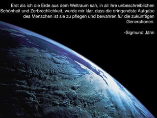 Erst als ich die Erde aus dem Weltraum sah, in all ihre unbeschreiblichen
Schönheit und Zerbrechlichkeit, wurde mir klar, dass die dringendste Aufgabe
           des Menschen ist sie zu pﬂegen und bewahren für die zukünftigen
                                                               Generationen.


                                                             -Sigmund Jähn
 