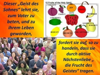 Dieser „Geist des
Sohnes“ lehrt sie,
zum Vater zu
beten, und zu
ihrem Leben
geworden,
fordert sie auf, so zu
handeln, dass sie
durch aktive
Nächstenliebe „
die Frucht des
Geistes“ tragen.
 