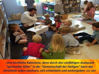 - eine kirchliche Katechese, denn durch den vielfältigen Austausch
"spiritueller Güter" in der "Gemeinschaft der Heiligen" kann das
christliche Leben wachsen, sich entwickeln und weitergeben. CCC 1697
 