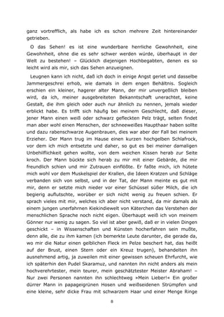 8
ganz vortrefflich, als habe ich es schon mehrere Zeit hintereinander
getrieben.
O das Sehen! es ist eine wunderbare herrliche Gewohnheit, eine
Gewohnheit, ohne die es sehr schwer werden würde, überhaupt in der
Welt zu bestehen! – Glücklich diejenigen Hochbegabten, denen es so
leicht wird als mir, sich das Sehen anzueignen.
Leugnen kann ich nicht, daß ich doch in einige Angst geriet und dasselbe
Jammergeschrei erhob, wie damals in dem engen Behältnis. Sogleich
erschien ein kleiner, hagerer alter Mann, der mir unvergeßlich bleiben
wird, da ich, meiner ausgebreiteten Bekanntschaft unerachtet, keine
Gestalt, die ihm gleich oder auch nur ähnlich zu nennen, jemals wieder
erblickt habe. Es trifft sich häufig bei meinem Geschlecht, daß dieser,
jener Mann einen weiß oder schwarz gefleckten Pelz trägt, selten findet
man aber wohl einen Menschen, der schneeweißes Haupthaar haben sollte
und dazu rabenschwarze Augenbrauen, dies war aber der Fall bei meinem
Erzieher. Der Mann trug im Hause einen kurzen hochgelben Schlafrock,
vor dem ich mich entsetzte und daher, so gut es bei meiner damaligen
Unbehilflichkeit gehen wollte, von dem weichen Kissen herab zur Seite
kroch. Der Mann bückte sich herab zu mir mit einer Gebärde, die mir
freundlich schien und mir Zutrauen einflößte. Er faßte mich, ich hütete
mich wohl vor dem Muskelspiel der Krallen, die Ideen Kratzen und Schläge
verbanden sich von selbst, und in der Tat, der Mann meinte es gut mit
mir, denn er setzte mich nieder vor einer Schüssel süßer Milch, die ich
begierig auflutschte, worüber er sich nicht wenig zu freuen schien. Er
sprach vieles mit mir, welches ich aber nicht verstand, da mir damals als
einem jungen unerfahrnen Kiekindiewelt von Käterchen das Verstehen der
menschlichen Sprache noch nicht eigen. Überhaupt weiß ich von meinem
Gönner nur wenig zu sagen. So viel ist aber gewiß, daß er in vielen Dingen
geschickt – in Wissenschaften und Künsten hocherfahren sein mußte,
denn alle, die zu ihm kamen (ich bemerkte Leute darunter, die gerade da,
wo mir die Natur einen gelblichen Fleck im Pelze beschert hat, das heißt
auf der Brust, einen Stern oder ein Kreuz trugen), behandelten ihn
ausnehmend artig, ja zuweilen mit einer gewissen scheuen Ehrfurcht, wie
ich späterhin den Pudel Skaramuz, und nannten ihn nicht anders als mein
hochverehrtester, mein teurer, mein geschätztester Meister Abraham! –
Nur zwei Personen nannten ihn schlechtweg »Mein Lieber!« Ein großer
dürrer Mann in papageigrünen Hosen und weißseidenen Strümpfen und
eine kleine, sehr dicke Frau mit schwarzem Haar und einer Menge Ringe
 