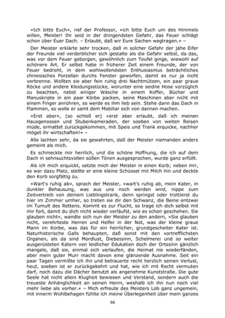 98
»Ich bitte Euch«, rief der Professor, »ich bitte Euch um des Himmels
willen, Meister! Ihr seid in der dringendsten Gefahr, das Feuer schlägt
schon über Euer Dach. – Erlaubt, daß wir Eure Sachen wegtragen.« –
Der Meister erklärte sehr trocken, daß in solcher Gefahr der jähe Eifer
der Freunde viel verderblicher sich gestalte als die Gefahr selbst, da das,
was vor dem Feuer geborgen, gewöhnlich zum Teufel ginge, wiewohl auf
schönere Art. Er selbst habe in früherer Zeit einem Freunde, der von
Feuer bedroht, in dem wohlwollendsten Enthusiasmus beträchtliches
chinesisches Porzellan durchs Fenster geworfen, damit es nur ja nicht
verbrenne. Wollten sie aber fein ruhig drei Nachtmützen, ein paar graue
Röcke und andere Kleidungsstücke, worunter eine seidne Hose vorzüglich
zu beachten, nebst einiger Wäsche in einem Koffer, Bücher und
Manuskripte in ein paar Körbe packen, seine Maschinen aber nicht mit
einem Finger anrühren, so werde es ihm lieb sein. Stehe dann das Dach in
Flammen, so wolle er samt dem Mobiliar sich von dannen machen.
»Erst aber«, (so schloß er) »erst aber erlaubt, daß ich meinen
Hausgenossen und Stubenkameraden, der soeben von weiten Reisen
müde, ermattet zurückgekommen, mit Speis und Trank erquicke, nachher
möget ihr wirtschaften!« –
Alle lachten sehr, da sie gewahrten, daß der Meister niemanden anders
gemeint als mich.
Es schmeckte mir herrlich, und die schöne Hoffnung, die ich auf dem
Dach in sehnsuchtsvollen süßen Tönen ausgesprochen, wurde ganz erfüllt.
Als ich mich erquickt, setzte mich der Meister in einen Korb; neben mir,
es war dazu Platz, stellte er eine kleine Schüssel mit Milch hin und deckte
den Korb sorgfältig zu.
»Wart's ruhig ab«, sprach der Meister, »wart's ruhig ab, mein Kater, in
dunkler Behausung, was aus uns noch werden wird, nippe zum
Zeitvertreib von deinem Lieblingstrank, denn springst oder trottierst du
hier im Zimmer umher, so treten sie dir den Schwanz, die Beine entzwei
im Tumult des Rettens. Kommt es zur Flucht, so trage ich dich selbst mit
mir fort, damit du dich nicht wieder verläufst, wie es schon geschehen. Sie
glauben nicht«, wandte sich nun der Meister zu den andern, »Sie glauben
nicht, verehrteste Herren und Helfer in der Not, was der kleine graue
Mann im Korbe, was das für ein herrlicher, grundgescheiter Kater ist.
Naturhistorische Galls behaupten, daß sonst mit den vortrefflichsten
Organen, als da sind Mordlust, Diebessinn, Schelmerei und so weiter
ausgerüsteten Katern von leidlicher Edukation doch der Ortssinn gänzlich
mangele, daß sie, einmal sich verlaufen, die Heimat nie wiederfänden,
aber mein guter Murr macht davon eine glänzende Ausnahme. Seit ein
paar Tagen vermißte ich ihn und betrauerte recht herzlich seinen Verlust,
heut, soeben ist er zurückgekehrt und hat, wie ich mit Recht vermuten
darf, noch dazu die Dächer benutzt als angenehme Kunststraße. Die gute
Seele hat nicht allein Klugheit bewiesen und Verstand, sondern auch die
treueste Anhänglichkeit an seinen Herrn, weshalb ich ihn nun noch viel
mehr liebe als vorher.« – Mich erfreute des Meisters Lob ganz ungemein,
mit innerm Wohlbehagen fühlte ich meine Überlegenheit über mein ganzes
 