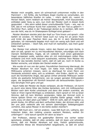 100
Meister mich vergäße, wenn ich schmachvoll umkommen müßte in den
Flammen! – Ich fühlte, die furchtbare Angst mochte es verschulden, ein
besonderes häßliches Kneifen im Leibe. – »Ha!« dacht ich, »wenn im
Herzen falsch, wenn neidisch ob meiner Wissenschaft, mich loszuwerden,
enthoben jeder Sorg zu sein, nun mich der Meister noch in diesen Korb
gespunden. – Wie wenn selbst dieser unschuldsweiße Trank – wie, war es
Gift, das er mit schlauer Kunst hier zubereitet, mir den Tod zu geben?« –
Herrlicher Murr, selbst in der Todesangst denkst du in Jamben, läßt nicht
aus der Acht, was du im Shakespeare-Schlegel einst gelesen! –
Meister Abraham steckte jetzt den Kopf zur Türe hinein und sprach: »Die
Gefahr ist vorüber, ihr Herren! Setzt euch nur ruhig hin an jenen Tisch
und trinkt die paar Flaschen Wein aus, die ihr in dem Wandschrank
gefunden, ich meinesteils begebe mich noch ein wenig aufs Dach und will
erklecklich spritzen. – Doch halt, erst muß ich nachsehen, was mein guter
Kater macht.«
Der Meister trat vollends hinein, nahm den Deckel von dem Korbe, in
dem ich saß, sprach mir zu mit freundlichen Worten, erkundigte sich nach
meinem Wohlbefinden, fragte, ob ich vielleicht noch einen gebratenen
Vogel verspeisen wolle, welches alles ich mit mehrmaligem süßen Miau
erwiderte und mich recht bequem ausstreckte, welches mein Meister mit
Recht für das beredte Zeichen nahm, daß ich satt sei, noch im Korbe zu
bleiben wünsche, und stülpte den Deckel wieder auf.
Wie wurde ich nun von der guten, freundlichen Gesinnung überzeugt, die
Meister Abraham für mich hegte. Ich hätte mich meines schnöden
Mißtrauens schämen müssen, wenn es überhaupt für einen Mann von
Verstande schicklich wäre, sich zu schämen. »Am Ende«, dacht ich, »war
auch die fürchterliche Angst, das ganze Unheil ahnende Mißtrauen weiter
nichts als poetische Schwärmerei, wie sie jungen genialen Enthusiasten
eigen, die dergleichen oft förmlich brauchen als berauschendes Opium.«
Das beruhigte mich ganz und gar.
Kaum hatte der Meister die Stube verlassen, als der Professor, ich konnt
es durch eine kleine Ritze des Korbes bemerken, sich mit mißtrauischen
Blicken nach dem Korbe umschaute und dann den andern zuwinkte, als
habe er ihnen irgend Wichtiges zu entdecken. Dann sprach er mit so leiser
Stimme, daß ich kein Wörtlein verstanden, hätte der Himmel nicht in
meine spitzen Ohren mir unglaublich scharfes Gehör gelegt: »Wißt ihr
wohl, wozu ich eben jetzt Lust hätte? – Wißt ihr wohl, daß ich hingehen zu
jenem Korbe, ihn öffnen und dem verfluchten Kater, der drinnen sitzt, und
der uns jetzt vielleicht alle mit seinem übermütigen Selbstgenugsein
verhöhnt, dies spitze Messer in die Kehle stoßen möchte?«
»Was fällt Euch ein«, rief ein anderer, »was fällt Euch ein, Lothario, den
hübschen Kater, den Liebling unseres wackern Meisters, wolltet Ihr
umbringen? – Und warum sprecht Ihr denn so leise?«
Der Professor, ebenso mit gedämpfter Stimme wie vorher weiter
sprechend, erklärte, daß ich alles verstehe, daß ich lesen und schreiben
könne, daß mir Meister Abraham auf eine, freilich geheimnisvolle,
unerklärliche Weise die Wissenschaften beigebracht, so daß ich schon
 
