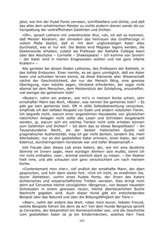 101
jetzt, wie ihm der Pudel Ponto verraten, schriftstellere und dichte, und daß
das alles dem schelmischen Meister zu nichts anderm dienen werde als zur
Verspottung der vortrefflichsten Gelehrten und Dichter.
»Oh«, sprach Lothario mit unterdrückter Wut, »oh, ich seh es kommen,
daß Meister Abraham, der ohnedem das Vertrauen des Großherzogs in
vollem Maße besitzt, daß er mit dem unglückseligen Kater alles
durchsetzt, was er nur will. Die Bestie wird Magister legens werden, die
Doktorwürde erhalten, zuletzt als Professor der Ästhetik Collegia lesen
über den Aeschylos – Corneille – Shakespeare! – Ich komme von Sinnen!
– der Kater wird in meinen Eingeweiden wühlen und hat ganz infame
Krallen!« –
Alle gerieten bei diesen Reden Lotharios, des Professors der Ästhetik, in
das tiefste Erstaunen. Einer meinte, es sei ganz unmöglich, daß ein Kater
lesen und schreiben lernen könne, da diese Elemente aller Wissenschaft
nächst der Geschicklichkeit, der nur der Mensch fähig, eine gewisse
Überlegung, man möchte sagen, Verstand erforderten, der sogar nicht
allemal bei dem Menschen, dem Meisterstück der Schöpfung, anzutreffen,
viel weniger bei gemeinem Vieh!
»Bester«, nahm ein anderer, wie mir's in meinem Korbe schien, sehr
ernsthafter Mann das Wort, »Bester, was nennen Sie gemeines Vieh? – Es
gibt gar kein gemeines Vieh. Oft in stille Selbstbetrachtung versunken,
empfinde ich den tiefsten Respekt vor Eseln und andern nützlichen Tieren.
Ich begreife nicht, warum einer angenehmen Hausbestie von glücklichen
natürlichen Anlagen nicht sollte das Lesen und Schreiben beigebracht
werden, ja, warum sich ein solches Tierlein nicht solle erheben können
zum Gelehrten und Dichter? – Ist denn das so etwas Beispielloses? – An
Tausendundeine Nacht, als der besten historischen Quelle voll
pragmatischer Authentizität, mag ich gar nicht denken, sondern Sie, mein
Allerliebster, nur an den gestiefelten Kater erinnern, einen Kater, der voll
Edelmut, durchdringendem Verstande war und tiefer Wissenschaft.«
Voll Freude über dieses Lob eines Katers, der, wie mir eine deutliche
Stimme im Innern sagte, mein würdiger Ahnherr sein mußte, könnt ich
mir nicht enthalten, zwei-, dreimal ziemlich stark zu niesen. – Der Redner
hielt inne, und alle schauten sich ganz verschüchtert um nach meinem
Korbe.
»Contentement mon cher«, rief endlich der ernsthafte Mann, der eben
gesprochen, und fuhr dann weiter fort: »Irre ich nicht, so erwähnten Sie,
teurer Ästhetiker, vorhin eines Pudels Ponto, der Ihnen des Katers
dichterisches und wissenschaftliches Treiben verraten. Dies bringt mich
denn auf Cervantes höchst vorzüglichen ›Berganza‹, von dessen neuesten
Schicksalen in einem gewissen neuen, höchst abenteuerlichen Buche
Nachricht gegeben wird. Auch dieser Hund gibt ein entscheidendes
Beispiel über das Naturell und über die Bildungsfähigkeit der Tiere.«
»Aber«, nahm der andere das Wort, »aber mein teurer, liebster Freund,
welche Beispiele führen Sie denn da an? Von dem Hunde Berganza spricht
ja Cervantes, der bekanntlich ein Romanschreiber war, und die Geschichte
vom gestiefelten Kater ist ja ein Kindermärchen, welches Herr Tieck
 