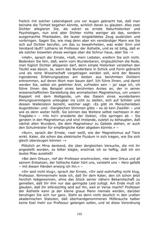 102
freilich mit solcher Lebendigkeit uns vor Augen gebracht hat, daß man
beinahe die Torheit begehen könnte, wirklich daran zu glauben. Also zwei
Dichter allegieren Sie, als wären es ernste Naturhistoriker und
Psychologen, nun sind aber Dichter nichts weniger als das, sondern
ausgemachte Phantasten, die lauter eingebildetes Zeug ausbrüten und
vorbringen. Sagen Sie, wie mag denn aber ein verständiger Mann wie Sie
sich auf Dichter berufen, um das zu bewahrheiten, was wider Sinn und
Verstand läuft? Lothario ist Professor der Ästhetik, und es ist billig, daß er
als solcher bisweilen etwas weniges über die Schnur haue, aber Sie –«
»Halt«, sprach der Ernste, »halt, mein Liebster, ereifern Sie sich nicht.
Bedenken Sie fein, daß, wenn vom Wunderbaren, Unglaublichen die Rede,
man füglich Dichter allegieren darf, denn simple Historiker verstehen den
Teufel was davon. Ja, wenn das Wunderbare in Schick und Form gebracht
und als reine Wissenschaft vorgetragen werden soll, wird der Beweis
irgendeines Erfahrungssatzes am besten aus berühmten Dichtern
entnommen, auf deren Wort man bauen darf. Ich führe Ihnen, und damit
werden Sie, selbst ein gelehrter Arzt, zufrieden sein – ja! sage ich, ich
führe Ihnen das Beispiel eines berühmten Arztes an, der in seiner
wissenschaftlichen Darstellung des animalischen Magnetismus, um unsern
Rapport mit dem Weltgeiste, um das Dasein eines wunderbaren
Ahnungsvermögens unleugbar ins Licht zu stellen, sich auf Schiller und
dessen Wallenstein bezieht, welcher sagt: ›Es gibt im Menschenleben
Augenblicke‹ und: ›Dergleichen Stimmen gibts – es ist kein Zweifel‹ – und
wie es denn weiter heißt. Sie können das Weitere selbst nachlesen in der
Tragödie.« – »Ho ho!« erwiderte der Doktor, »Sie springen ab – Sie
geraten in den Magnetismus und sind imstande, zuletzt zu behaupten, daß
nächst allen Wundern, die dem Magnetiseur zu Gebote stehen, er auch
den Schulmeister für empfängliche Kater abgeben könnte.« –
»Nun«, sprach der Ernste, »wer weiß, wie der Magnetismus auf Tiere
wirkt. Kater, die schon das elektrische Fluidum in sich tragen, wie Sie sich
gleich überzeugen können –«
Plötzlich an Mina denkend, die über dergleichen Versuche, die mit ihr
angestellt worden, so bitter klagte, erschrak ich so heftig, daß ich ein
lautes Miau ausstieß!
»Bei dem Orkus«, rief der Professor erschrocken, »bei dem Orkus und all
seinem Entsetzen, der höllische Kater hört uns, versteht uns – Herz gefaßt
– mit diesen Händen erwürg ich ihn.« –
»Ihr seid nicht klug«, sprach der Ernste, »Ihr seid wahrhaftig nicht klug,
Professor. Nimmermehr leide ich, daß Ihr dem Kater, den ich schon jetzt
herzlich liebgewonnen, ohne das Glück seiner nähern Bekanntschaft zu
genießen, daß Ihr ihm nur das geringste Leid zufügt. Am Ende muß ich
glauben, daß Ihr eifersüchtig seid auf ihn, weil er Verse macht? Professor
der Ästhetik kann ja der kleine graue Mann niemals werden, darüber
beruhigen Sie sich nur ganz. Steht es denn nicht deutlich in den uralten
akademischen Statuten, daß überhandgenommenen Mißbrauchs halber
keine Esel mehr zur Professur gelangen sollen, und ist diese Verordnung
 