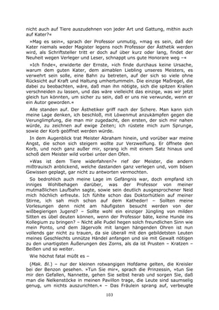103
nicht auch auf Tiere auszudehnen von jeder Art und Gattung, mithin auch
auf Kater?«
»Mag es sein«, sprach der Professor unmutig, »mag es sein, daß der
Kater niemals weder Magister legens noch Professor der Ästhetik werden
wird, als Schriftsteller tritt er doch auf über kurz oder lang, findet der
Neuheit wegen Verleger und Leser, schnappt uns gute Honorare weg –«
»Ich finde«, erwiderte der Ernste, »ich finde durchaus keine Ursache,
warum dem guten Kater, dem aimablen Liebling unseres Meisters, es
verwehrt sein solle, eine Bahn zu betreten, auf der sich so viele ohne
Rücksicht auf Kraft und Haltung umhertummeln. Die einzige Maßregel, die
dabei zu beobachten, wäre, daß man ihn nötigte, sich die spitzen Krallen
verschneiden zu lassen, und das wäre vielleicht das einzige, was wir jetzt
gleich tun könnten, um sicher zu sein, daß er uns nie verwunde, wenn er
ein Autor geworden.«
Alle standen auf. Der Ästhetiker griff nach der Schere. Man kann sich
meine Lage denken, ich beschloß, mit Löwenmut anzukämpfen gegen die
Verunglimpfung, die man mir zugedacht, den ersten, der sich mir nahen
würde, zu zeichnen auf ewige Zeiten; ich rüstete mich zum Sprunge,
sowie der Korb geöffnet werden würde.
In dem Augenblick trat Meister Abraham hinein, und vorüber war meine
Angst, die schon sich steigern wollte zur Verzweiflung. Er öffnete den
Korb, und noch ganz außer mir, sprang ich mit einem Satz hinaus und
schoß dem Meister wild vorbei unter den Ofen.
»Was ist dem Tiere widerfahren?« rief der Meister, die andern
mißtrauisch anblickend, welche dastanden ganz verlegen und, vom bösen
Gewissen geplagt, gar nicht zu antworten vermochten.
So bedrohlich auch meine Lage im Gefängnis war, doch empfand ich
inniges Wohlbehagen darüber, was der Professor von meiner
mutmaßlichen Laufbahn sagte, sowie sein deutlich ausgesprochener Neid
mich höchlich erfreute. Ich fühlte schon das Doktorhütlein auf meiner
Stirne, ich sah mich schon auf dem Katheder! – Sollten meine
Vorlesungen denn nicht am häufigsten besucht werden von der
wißbegierigen Jugend? – Sollte wohl ein einziger Jüngling von milden
Sitten es übel deuten können, wenn der Professor bäte, keine Hunde ins
Kollegium zu bringen? – Nicht alle Pudel hegen solch freundlichen Sinn wie
mein Ponto, und dem Jägervolk mit langen hängenden Ohren ist nun
vollends gar nicht zu trauen, da sie überall mit den gebildetsten Leuten
meines Geschlechts unnütze Händel anfangen und sie mit Gewalt nötigen
zu den unartigsten Äußerungen des Zorns, als da ist Prusten – Kratzen –
Beißen und so weiter.
Wie höchst fatal müßt es –
(Mak. Bl.) – nur der kleinen rotwangigen Hofdame gelten, die Kreisler
bei der Benzon gesehen. »Tun Sie mir«, sprach die Prinzessin, »tun Sie
mir den Gefallen, Nannette, gehen Sie selbst herab und sorgen Sie, daß
man die Nelkenstöcke in meinen Pavillon trage, die Leute sind saumselig
genug, um nichts auszurichten.« – Das Fräulein sprang auf, verbeugte
 