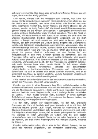 104
sich sehr zeremoniös, flog dann aber schnell zum Zimmer hinaus, wie ein
Vogel, dem man den Käfig geöffnet.
»Ich kann«, wandte sich die Prinzessin zum Kreisler, »ich kann nun
einmal nichts herausbringen, wenn ich nicht mit dem Lehrer allein bin, der
den Beichtvater vorstellt, dem man ohne Scheu alle Sünden vertrauen
kann, überhaupt werden Sie, lieber Kreisler, die steife Etikette bei uns
seltsam, werden es lästig finden, daß ich überall von Hofdamen umgeben,
gehütet werde wie die Königin von Spanien. – Wenigstens sollte man hier
in dem schönen Sieghartshof mehr Freiheit genießen. Wäre der Fürst im
Schlosse, ich hätte Nannette nicht fortschicken dürfen, die sich selbst bei
unseren musikalischen Studien ebensosehr langeweilt, als sie mich
geniert. – Fangen wir noch einmal an, jetzt wird es besser gehen.« –
Kreisler, bei dem Unterricht die Geduld selbst, begann das Gesangstück,
welches die Prinzessin einzustudieren unternommen, von neuem, aber so
sichtlich Hedwiga sich auch mühte, soviel Kreisler auch einhelfen mochte,
sie verirrte sich in Takt und Ton, sie machte Fehler über Fehler, bis sie,
glutrot im ganzen Gesicht, aufsprang, an das Fenster lief und
hinausschaute in den Park. Kreisler glaubte zu bemerken, daß die
Prinzessin heftig weine, und fand seinen ersten Unterricht, den ganzen
Auftritt etwas peinlich. Was konnte er Bessers tun als versuchen, ob der
feindliche, unmusikalische Geist, der die Prinzessin zu verstören schiene,
sich nicht bannen lasse eben durch Musik. Er ließ daher allerlei
angenehme Melodien fortströmen, variierte die bekanntesten
Lieblingslieder in kontrapunktischen Wendungen und melismatischen
Schnörkeln, so daß er zuletzt sich selbst darüber wunderte, wie er so
scharmant den Flügel zu spielen verstehe, und die Prinzessin vergaß samt
ihrer Arie und ihrer rücksichtslosen Ungeduld.
»Wie herrlich doch der Geierstein in der leuchtenden Abendsonne steht«,
sprach die Prinzessin, ohne sich umzuwenden.
Kreisler war eben in einer Dissonanz begriffen, natürlicherweise mußte
er diese auflösen und konnte daher nicht mit der Prinzessin den Geierstein
und die Abendsonne bewundern. »Gibt's wohl einen reizendern Aufenthalt
weit und breit als unser Sieghartshof«, sprach Hedwiga lauter und stärker
als vorher. – Nun mußte Kreisler wohl, nachdem er einen tüchtigen
Schlußakkord angeschlagen, zu der Prinzessin an das Fenster treten, der
Aufforderung zum Gespräch höflich genügend.
»In der Tat«, sprach der Kapellmeister, »in der Tat, gnädigste
Prinzessin, der Park ist herrlich, und ganz besonders ist es mir lieb, daß
sämtliche Bäume grünes Laub tragen, welches ich überhaupt an allen
Bäumen, Sträuchern und Gräsern sehr bewundere und verehre, und jeden
Frühling dem Allmächtigen danke, daß es wieder grün geworden und nicht
rot, welches in jeder Landschaft zu tadeln, und bei den besten
Landschaftern, wie zum Beispiel Claude Lorrain oder Berghem, ja selbst
bei Hackert, der bloß seine Wiesengründe was weniges pudert, nirgends
zu finden.«
Kreisler wollte weiterreden, als er aber in dem kleinen Spiegel, der zur
Seite des Fensters angebracht, der Prinzessin todbleiches, seltsam
 