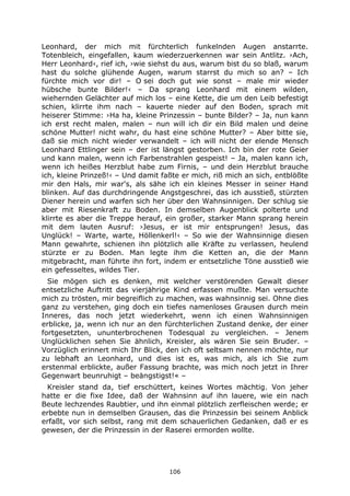 106
Leonhard, der mich mit fürchterlich funkelnden Augen anstarrte.
Totenbleich, eingefallen, kaum wiederzuerkennen war sein Antlitz. ›Ach,
Herr Leonhard‹, rief ich, ›wie siehst du aus, warum bist du so blaß, warum
hast du solche glühende Augen, warum starrst du mich so an? – Ich
fürchte mich vor dir! – O sei doch gut wie sonst – male mir wieder
hübsche bunte Bilder!‹ – Da sprang Leonhard mit einem wilden,
wiehernden Gelächter auf mich los – eine Kette, die um den Leib befestigt
schien, klirrte ihm nach – kauerte nieder auf den Boden, sprach mit
heiserer Stimme: ›Ha ha, kleine Prinzessin – bunte Bilder? – Ja, nun kann
ich erst recht malen, malen – nun will ich dir ein Bild malen und deine
schöne Mutter! nicht wahr, du hast eine schöne Mutter? – Aber bitte sie,
daß sie mich nicht wieder verwandelt – ich will nicht der elende Mensch
Leonhard Ettlinger sein – der ist längst gestorben. Ich bin der rote Geier
und kann malen, wenn ich Farbenstrahlen gespeist! – Ja, malen kann ich,
wenn ich heißes Herzblut habe zum Firnis, – und dein Herzblut brauche
ich, kleine Prinzeß!‹ – Und damit faßte er mich, riß mich an sich, entblößte
mir den Hals, mir war's, als sähe ich ein kleines Messer in seiner Hand
blinken. Auf das durchdringende Angstgeschrei, das ich ausstieß, stürzten
Diener herein und warfen sich her über den Wahnsinnigen. Der schlug sie
aber mit Riesenkraft zu Boden. In demselben Augenblick polterte und
klirrte es aber die Treppe herauf, ein großer, starker Mann sprang herein
mit dem lauten Ausruf: ›Jesus, er ist mir entsprungen! Jesus, das
Unglück! – Warte, warte, Höllenkerl!‹ – So wie der Wahnsinnige diesen
Mann gewahrte, schienen ihn plötzlich alle Kräfte zu verlassen, heulend
stürzte er zu Boden. Man legte ihm die Ketten an, die der Mann
mitgebracht, man führte ihn fort, indem er entsetzliche Töne ausstieß wie
ein gefesseltes, wildes Tier.
Sie mögen sich es denken, mit welcher verstörenden Gewalt dieser
entsetzliche Auftritt das vierjährige Kind erfassen mußte. Man versuchte
mich zu trösten, mir begreiflich zu machen, was wahnsinnig sei. Ohne dies
ganz zu verstehen, ging doch ein tiefes namenloses Grausen durch mein
Inneres, das noch jetzt wiederkehrt, wenn ich einen Wahnsinnigen
erblicke, ja, wenn ich nur an den fürchterlichen Zustand denke, der einer
fortgesetzten, ununterbrochenen Todesqual zu vergleichen. – Jenem
Unglücklichen sehen Sie ähnlich, Kreisler, als wären Sie sein Bruder. –
Vorzüglich erinnert mich Ihr Blick, den ich oft seltsam nennen möchte, nur
zu lebhaft an Leonhard, und dies ist es, was mich, als ich Sie zum
erstenmal erblickte, außer Fassung brachte, was mich noch jetzt in Ihrer
Gegenwart beunruhigt – beängstigst!« –
Kreisler stand da, tief erschüttert, keines Wortes mächtig. Von jeher
hatte er die fixe Idee, daß der Wahnsinn auf ihn lauere, wie ein nach
Beute lechzendes Raubtier, und ihn einmal plötzlich zerfleischen werde; er
erbebte nun in demselben Grausen, das die Prinzessin bei seinem Anblick
erfaßt, vor sich selbst, rang mit dem schauerlichen Gedanken, daß er es
gewesen, der die Prinzessin in der Raserei ermorden wollte.
 