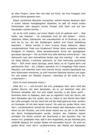 9
an allen Fingern. Jener Herr soll aber ein Fürst, die Frau hingegen eine
jüdische Dame gewesen sein.
Dieser vornehmen Besucher unerachtet, wohnte Meister Abraham doch
in einem kleinen hochgelegenen Stübchen, so daß ich meine ersten
Promenaden sehr bequem durchs Fenster aufs Dach und auf den
Hausboden machen konnte. –
Ja! es ist nicht anders, auf einem Boden muß ich geboren sein! – Was
Keller, was Holzstall – ich entscheide mich für den Boden! – Klima,
Vaterland, Sitten, Gebräuche, wie unauslöschlich ist ihr Eindruck, ja, wie
sind sie es nur, die des Weltbürgers äußere und innere Gestaltung
bewirken! – Woher kommt in mein Inneres dieser Höhesinn, dieser
unwiderstehliche Trieb zum Erhabenen? Woher diese wunderbar seltene
Fertigkeit im Klettern, diese beneidenswerte Kunst der gewagtesten
genialsten Sprünge? – Ha! es erfüllt eine süße Wehmut meine Brust! – Die
Sehnsucht nach dem heimatlichen Boden regt sich mächtig! – Dir weihe
ich diese Zähren, o schönes Vaterland, dir dies wehmütig jauchzende
Miau! – Dich ehren diese Sprünge, diese Sätze, es ist Tugend darin und
patriotischer Mut! – Du, o Boden, spendest mir in freigebiger Fülle manch
Mäuslein, und nebenher kann man manche Wurst, manche Speckseite aus
dem Schornstein erwischen, ja wohl manchen Sperling haschen und sogar
hin und wieder ein Täublein erlauern. »Gewaltig ist die Liebe zu dir,
o Vaterland!« –
Doch ich muß rücksichts meiner –
(Mak. Bl.) »›– – und erinnern Sie sich, gnädigster Herr, denn nicht des
großen Sturms, der dem Advokaten, als er zur Nachtzeit über den
Pontneuf wandelte, den Hut vom Kopfe herunter in die Seine warf? –
Ähnliches steht im Rabelais, doch war es eigentlich nicht der Sturm, der
dem Advokaten den Hut raubte, den er, indem er den Mantel dem Spiel
der Lüfte preisgab, mit der Hand fest auf den Kopf gedrückt hielt, sondern
ein Grenadier riß mit dem lauten Ausruf: ›Es weht ein großer Wind, mein
Herr‹, vorüberlaufend, schnell den feinen Kastor dem Advokaten unter der
Hand von der Perücke, und nicht dieser Kastor war es, der in die Wellen
der Seine hinabgeschleudert wurde, sondern des Soldaten eignen
schnöden Filz führte wirklich der Sturmwind in den feuchten Tod. Sie
wissen nun, gnädigster Herr, daß in dem Augenblick, als der Advokat ganz
verblüfft dastand, ein zweiter Soldat mit demselben Ausruf: ›Es weht ein
großer Wind, mein Herr!‹ vorüberrennend, den Mantel des Advokaten
 