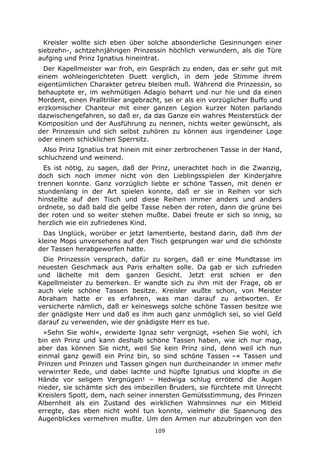 109
Kreisler wollte sich eben über solche absonderliche Gesinnungen einer
siebzehn-, achtzehnjährigen Prinzessin höchlich verwundern, als die Türe
aufging und Prinz Ignatius hineintrat.
Der Kapellmeister war froh, ein Gespräch zu enden, das er sehr gut mit
einem wohleingerichteten Duett verglich, in dem jede Stimme ihrem
eigentümlichen Charakter getreu bleiben muß. Während die Prinzessin, so
behauptete er, im wehmütigen Adagio beharrt und nur hie und da einen
Mordent, einen Pralltriller angebracht, sei er als ein vorzüglicher Buffo und
erzkomischer Chanteur mit einer ganzen Legion kurzer Noten parlando
dazwischengefahren, so daß er, da das Ganze ein wahres Meisterstück der
Komposition und der Ausführung zu nennen, nichts weiter gewünscht, als
der Prinzessin und sich selbst zuhören zu können aus irgendeiner Loge
oder einem schicklichen Sperrsitz.
Also Prinz Ignatius trat hinein mit einer zerbrochenen Tasse in der Hand,
schluchzend und weinend.
Es ist nötig, zu sagen, daß der Prinz, unerachtet hoch in die Zwanzig,
doch sich noch immer nicht von den Lieblingsspielen der Kinderjahre
trennen konnte. Ganz vorzüglich liebte er schöne Tassen, mit denen er
stundenlang in der Art spielen konnte, daß er sie in Reihen vor sich
hinstellte auf den Tisch und diese Reihen immer anders und anders
ordnete, so daß bald die gelbe Tasse neben der roten, dann die grüne bei
der roten und so weiter stehen mußte. Dabei freute er sich so innig, so
herzlich wie ein zufriedenes Kind.
Das Unglück, worüber er jetzt lamentierte, bestand darin, daß ihm der
kleine Mops unversehens auf den Tisch gesprungen war und die schönste
der Tassen herabgeworfen hatte.
Die Prinzessin versprach, dafür zu sorgen, daß er eine Mundtasse im
neuesten Geschmack aus Paris erhalten solle. Da gab er sich zufrieden
und lächelte mit dem ganzen Gesicht. Jetzt erst schien er den
Kapellmeister zu bemerken. Er wandte sich zu ihm mit der Frage, ob er
auch viele schöne Tassen besitze. Kreisler wußte schon, von Meister
Abraham hatte er es erfahren, was man darauf zu antworten. Er
versicherte nämlich, daß er keineswegs solche schöne Tassen besitze wie
der gnädigste Herr und daß es ihm auch ganz unmöglich sei, so viel Geld
darauf zu verwenden, wie der gnädigste Herr es tue.
»Sehn Sie wohl«, erwiderte Ignaz sehr vergnügt, »sehen Sie wohl, ich
bin ein Prinz und kann deshalb schöne Tassen haben, wie ich nur mag,
aber das können Sie nicht, weil Sie kein Prinz sind, denn weil ich nun
einmal ganz gewiß ein Prinz bin, so sind schöne Tassen –« Tassen und
Prinzen und Prinzen und Tassen gingen nun durcheinander in immer mehr
verwirrter Rede, und dabei lachte und hüpfte Ignatius und klopfte in die
Hände vor seligem Vergnügen! – Hedwiga schlug errötend die Augen
nieder, sie schämte sich des imbezillen Bruders, sie fürchtete mit Unrecht
Kreislers Spott, dem, nach seiner innersten Gemütsstimmung, des Prinzen
Albernheit als ein Zustand des wirklichen Wahnsinnes nur ein Mitleid
erregte, das eben nicht wohl tun konnte, vielmehr die Spannung des
Augenblickes vermehren mußte. Um den Armen nur abzubringen von den
 