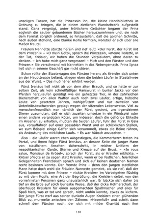 110
unseligen Tassen, bat die Prinzessin ihn, die kleine Handbibliothek in
Ordnung zu bringen, die in einem zierlichen Wandschrank aufgestellt
stand. Ganz vergnügt, unter fröhlichem Gelächter begann der Prinz
sogleich die sauber gebundenen Bücher herauszunehmen und, sie nach
dem Format sorglich ordnend, so hinzustellen, daß die goldnen Schnitte,
nach außen stehend, eine blanke Reihe formten, worüber er sich über alle
Maßen freute.
Fräulein Nannette stürzte herein und rief laut: »Der Fürst, der Fürst mit
dem Prinzen!« – »O mein Gott«, sprach die Prinzessin, »meine Toilette, in
der Tat, Kreisler, wir haben die Stunden verplaudert, ohne daran zu
denken. – Ich habe mich ganz vergessen! – Mich und den Fürsten und den
Prinzen.« Sie verschwand mit Nannetten in das Nebengemach. Prinz Ignaz
ließ sich in seinem Geschäft gar nicht stören.
Schon rollte der Staatswagen des Fürsten heran; als Kreisler sich unten
an der Haupttreppe befand, stiegen eben die beiden Läufer in Staatslivree
aus der Wurst. – Das muß näher erklärt werden.
Fürst Irenäus ließ nicht ab von dem alten Brauch, und so hatte er zur
selben Zeit, als kein schnellfüßiger Hanswurst in bunter Jacke vor den
Pferden herzulaufen genötigt wie ein gehetztes Tier, in der zahlreichen
Dienerschaft von allen Waffen auch noch zwei Läufer, artige, hübsche
Leute von gesetzten Jahren, wohlgefüttert und nur zuweilen von
Unterleibsbeschwerden geplagt wegen der sitzenden Lebensweise. Viel zu
menschenfreundlich war nämlich der Fürst gesinnt, um irgendeinem
Diener zuzumuten, daß er sich zuzeiten umsetze in ein Windspiel oder
einen andern vergnügten Köter, um indessen doch die gehörige Etikette
im Ansehen zu erhalten, mußten die beiden Läufer, fuhr der Fürst in Gala
aus, vorauffahren auf einer passablen Wurst und an schicklichen Stellen,
wo zum Beispiel einige Gaffer sich versammelt, etwas die Beine rühren,
als Andeutung des wirklichen Laufs. – Es war hübsch anzusehen. –
Also – die Läufer waren eben ausgestiegen, die Kammerherrn traten ins
Portal, und ihnen folgte Fürst Irenäus, an dessen Seite ein junger Mann
von stattlichem Ansehen daherschritt, in reicher Uniform der
neapolitanischen Garde, Sterne und Kreuze auf der Brust. – »Je vous
salue, Monsieur de Krösel«, sprach der Fürst, als er Kreisler erblickte. –
Krösel pflegte er zu sagen statt Kreisler, wenn er bei festlichen, feierlichen
Gelegenheiten Französisch sprach und sich auf keinen deutschen Namen
recht besinnen konnte. Der fremde Prinz – denn den jungen stattlichen
Mann hatte doch wohl die Fräulein Nannette gemeint, als sie rief, daß der
Fürst komme mit dem Prinzen – nickte Kreislern im Vorbeigehen flüchtig
zu mit dem Kopfe, eine Art der Begrüßung, die Kreislern selbst von den
vornehmsten Personen ganz unausstehlich war. Er bückte sich daher bis
tief an die Erde auf solch burleske Weise, daß der dicke Hofmarschall, der
überhaupt Kreislern für einen ausgemachten Spaßmacher und alles für
Spaß hielt, was er tat und sprach, nicht umhin konnte, etwas zu kichern.
Der junge Fürst warf aus seinen dunkeln Augen Kreislern einen glühenden
Blick zu, murmelte zwischen den Zähnen: »Hasenfuß« und schritt dann
schnell dem Fürsten nach, der sich mit milder Gravität nach ihm
 