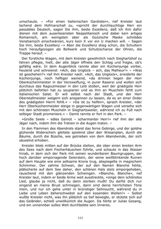 111
umschaute. – »Für einen italienischen Gardisten«, rief Kreisler laut
lachend dem Hofmarschall zu, »spricht der durchlauchtige Herr ein
passables Deutsch, sagen Sie ihm, beste Exzellenz, daß ich ihm dafür
dienen mit dem auserlesensten Neapolitanisch und dabei kein artiges
Romanisch, am wenigsten aber als Gozzische Maske schnödes
Venetianisch einschwärzen, kurz kein X vor ein U machen will. – Sagen
Sie ihm, beste Exzellenz –« Aber die Exzellenz stieg schon, die Schultern
hoch heraufgezogen als Bollwerk und Schutzschanze der Ohren, die
Treppe herauf. –
Der fürstliche Wagen, mit dem Kreisler gewöhnlich nach Sieghartshof zu
fahren pflegte, hielt, der alte Jäger öffnete den Schlag und fragte, ob's
gefällig wäre. In dem Augenblick rannte aber ein Küchenjunge vorbei,
heulend und schreiend: »Ach, das Unglück – ach, das Malheur!« – »Was
ist geschehen?« rief ihm Kreisler nach. »Ach, das Unglück«, erwiderte der
Küchenjunge, noch heftiger weinend, »da drinnen liegen der Herr
Oberküchenmeister in der Verzweiflung, in purer Raserei und wollen sich
durchaus das Ragoutmesser in den Leib stoßen, weil der gnädigste Herr
plötzlich befohlen hat zu soupieren und es ihm an Muscheln fehlt zum
italienischen Salat. Er will selbst nach der Stadt, und der Herr
Oberstallmeister weigern sich anspannen zu lassen, da es an einer Order
des gnädigsten Herrn fehlt.« – »Da ist zu helfen«, sprach Kreisler, »der
Herr Oberküchenmeister steige in gegenwärtigen Wagen und versehe sich
mit den schönsten Muscheln in Sieghartsweiler, während ich zu Fuß nach
selbiger Stadt promeniere.« – Damit rannte er fort in den Park. –
»Große Seele – edles Gemüt – scharmanter Herr!« rief ihm der alte
Jäger nach, indem ihm die Tränen in die Augen traten. –
In den Flammen des Abendrots stand das ferne Gebirge, und der goldne
glühende Widerschein gleitete spielend über den Wiesenplan, durch die
Bäume, durch die Büsche, wie getrieben von dem Abendwinde, der sich
säuselnd erhoben.
Kreisler blieb mitten auf der Brücke stehen, die über einen breiten Arm
des Sees nach dem Fischerhäuschen führte, und schaute in das Wasser
hinab, in dem sich der Park mit seinen wunderbaren Baumgruppen, der
hoch darüber emporragende Geierstein, der seine weißblinkende Ruinen
auf dem Haupte wie eine seltsame Krone trug, abspiegelte in magischem
Schimmer. Der zahme Schwan, der auf den Namen Blanche hörte,
plätscherte auf dem See daher, den schönen Hals stolz emporgehoben,
rauschend mit den glänzenden Schwingen. »Blanche, Blanche«, rief
Kreisler laut, indem er beide Arme weit ausstreckte, »singe dein schönstes
Lied, glaube ja nicht, daß du dann sterben mußt! Du darfst dich nur
singend an meine Brust schmiegen, dann sind deine herrlichsten Töne
mein, und nur ich gehe unter in brünstiger Sehnsucht, während du in
Liebe und Leben daherschwebst auf den kosenden Wellen!« – Selbst
wußte Kreisler nicht, was ihn plötzlich so tief bewegte, er stützte sich auf
das Geländer, schloß unwillkürlich die Augen. Da hörte er Julias Gesang,
und ein unnennbar süßes Weh durchbebte sein Inneres.
 