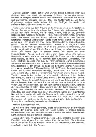 112
Düstere Wolken zogen daher und warfen breite Schatten über das
Gebirge, über den Wald, wie schwarze Schleier. Ein dumpfer Donner
dröhnte im Morgen, stärker sauste der Nachtwind, rauschten die Bäche,
und dazwischen schlugen einzelne Töne der Wetterharfe an wie ferne
Orgelklänge, aufgescheucht erhob sich das Geflügel der Nacht und
schweifte kreischend durch das Dickicht.
Kreisler erwachte aus dem Traume und erblickte seine dunkle Gestalt im
Wasser. Da war es ihm, als schaue ihn Ettlinger, der wahnsinnige Maler,
an aus der Tiefe. »Hoho«, rief er herab, »hoho, bist du da, geliebter
Doppelgänger, wackerer Kumpan? – Höre, mein ehrlicher Junge, für einen
Maler, der etwas über die Schnur gehauen, der in stolzem Übermut
fürstliches Herzblut verbrauchen wollte statt Firnis, siehst du passabel
genug aus. – Ich glaube am Ende, guter Ettlinger, daß du illustre Familien
genarrt hast mit deinem wahnsinnigen Treiben! – Je länger ich dich
anschaue, desto mehr gewahre ich an dir die vornehmsten Manieren, und
so du magst, will ich der Fürstin Maria versichern, du wärst, was deinen
Stand oder deine Lage im Wasser betrifft, ein Mann von dem
importantesten Range, und sie könne dich lieben ohne alle weitere
Umstände. – Willst du aber, Kumpan, daß die Fürstin noch jetzt deinem
Bilde gleiche, so mußt du es nachtun dem fürstlichen Dilettanten, der
seine Porträts ausglich mit den zu Porträtierenden durch geschicktes
Anpinseln der letztern! – Nun! – Haben sie dich einmal unverdienterweise
hinabgeschickt in den Orkus, so trage ich dir hiemit allerlei Neuigkeiten
zu! – Wisse, verehrter Tollhauskolonist, daß die Wunde, die du dem armen
Kinde, der schönen Prinzessin Hedwiga, beibrachtest, noch immer nicht
recht geheilt ist, so daß sie vor Schmerz manchmal allerlei Faxen macht.
Trafst du denn ihr Herz so hart, so schmerzlich, daß ihr noch jetzt heißes
Blut entquillt, wenn sie deine Larve erblickt, so wie Leichname bluten,
wenn der Mörder hinantritt? Rechne es mir nicht zu, Guter, daß sie mich
für ein Gespenst hält, und zwar für das deinige. – Aber bin ich so recht in
voller Lust, ihr zu beweisen, daß ich kein schnöder Revenant bin, sondern
der Kapellmeister Kreisler, dann kommt mir der Prinz Ignatius in die
Quere, der offenbar an einer Paranoia laboriert, an einer fatuitas,
stoliditas, die nach Kluge eine sehr angenehme Sorte der eigentlichen
Narrheit ist. – Mache mir nicht alle Gesten nach, Maler, wenn ich ernsthaft
mit dir rede! – Schon wieder? Fürchtete ich mich nicht vor dem
Schnupfen, ich spränge zu dir herab und prügelte dich erklecklich, –
Schere dich zum Teufel, halunkischer Mimiker!« –
Kreisler sprang schnell fort.
Es war nun ganz finster geworden, Blitze leuchteten durch die schwarzen
Wolken, der Donner rollte, und der Regen begann in großen Tropfen
herabzufallen. Aus dem Fischerhäuschen strahlte ein helles, blendendes
Licht, dem eilte Kreisler schnell entgegen.
Unfern der Türe, im vollen Schimmer des Lichts, erblickte Kreisler sein
Ebenbild, sein eignes Ich, das neben ihm daherschritt. Vom tiefsten
Entsetzen erfaßt, stürzte Kreisler hinein in das Häuschen, sank atemlos,
zum Tode erbleicht, in den Sessel.
 