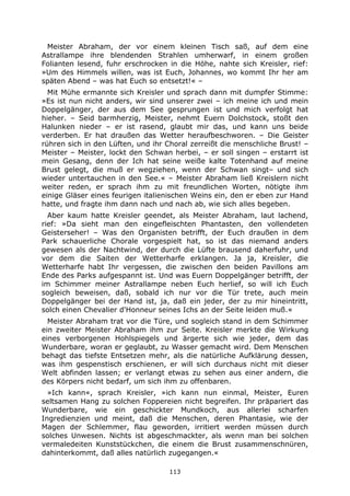 113
Meister Abraham, der vor einem kleinen Tisch saß, auf dem eine
Astrallampe ihre blendenden Strahlen umherwarf, in einem großen
Folianten lesend, fuhr erschrocken in die Höhe, nahte sich Kreisler, rief:
»Um des Himmels willen, was ist Euch, Johannes, wo kommt Ihr her am
späten Abend – was hat Euch so entsetzt!« –
Mit Mühe ermannte sich Kreisler und sprach dann mit dumpfer Stimme:
»Es ist nun nicht anders, wir sind unserer zwei – ich meine ich und mein
Doppelgänger, der aus dem See gesprungen ist und mich verfolgt hat
hieher. – Seid barmherzig, Meister, nehmt Euern Dolchstock, stoßt den
Halunken nieder – er ist rasend, glaubt mir das, und kann uns beide
verderben. Er hat draußen das Wetter heraufbeschworen. – Die Geister
rühren sich in den Lüften, und ihr Choral zerreißt die menschliche Brust! –
Meister – Meister, lockt den Schwan herbei, – er soll singen – erstarrt ist
mein Gesang, denn der Ich hat seine weiße kalte Totenhand auf meine
Brust gelegt, die muß er wegziehen, wenn der Schwan singt– und sich
wieder untertauchen in den See.« – Meister Abraham ließ Kreislern nicht
weiter reden, er sprach ihm zu mit freundlichen Worten, nötigte ihm
einige Gläser eines feurigen italienischen Weins ein, den er eben zur Hand
hatte, und fragte ihm dann nach und nach ab, wie sich alles begeben.
Aber kaum hatte Kreisler geendet, als Meister Abraham, laut lachend,
rief: »Da sieht man den eingefleischten Phantasten, den vollendeten
Geisterseher! – Was den Organisten betrifft, der Euch draußen in dem
Park schauerliche Chorale vorgespielt hat, so ist das niemand anders
gewesen als der Nachtwind, der durch die Lüfte brausend daherfuhr, und
vor dem die Saiten der Wetterharfe erklangen. Ja ja, Kreisler, die
Wetterharfe habt Ihr vergessen, die zwischen den beiden Pavillons am
Ende des Parks aufgespannt ist. Und was Euern Doppelgänger betrifft, der
im Schimmer meiner Astrallampe neben Euch herlief, so will ich Euch
sogleich beweisen, daß, sobald ich nur vor die Tür trete, auch mein
Doppelgänger bei der Hand ist, ja, daß ein jeder, der zu mir hineintritt,
solch einen Chevalier d'Honneur seines Ichs an der Seite leiden muß.«
Meister Abraham trat vor die Türe, und sogleich stand in dem Schimmer
ein zweiter Meister Abraham ihm zur Seite. Kreisler merkte die Wirkung
eines verborgenen Hohlspiegels und ärgerte sich wie jeder, dem das
Wunderbare, woran er geglaubt, zu Wasser gemacht wird. Dem Menschen
behagt das tiefste Entsetzen mehr, als die natürliche Aufklärung dessen,
was ihm gespenstisch erschienen, er will sich durchaus nicht mit dieser
Welt abfinden lassen; er verlangt etwas zu sehen aus einer andern, die
des Körpers nicht bedarf, um sich ihm zu offenbaren.
»Ich kann«, sprach Kreisler, »ich kann nun einmal, Meister, Euren
seltsamen Hang zu solchen Foppereien nicht begreifen. Ihr präpariert das
Wunderbare, wie ein geschickter Mundkoch, aus allerlei scharfen
Ingredienzien und meint, daß die Menschen, deren Phantasie, wie der
Magen der Schlemmer, flau geworden, irritiert werden müssen durch
solches Unwesen. Nichts ist abgeschmackter, als wenn man bei solchen
vermaledeiten Kunststückchen, die einem die Brust zusammenschnüren,
dahinterkommt, daß alles natürlich zugegangen.«
 