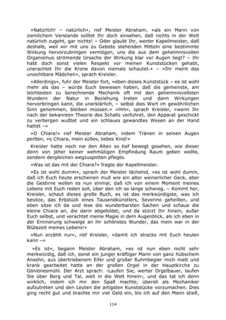 114
»Natürlich! – natürlich«, rief Meister Abraham, »als ein Mann von
ziemlichem Verstande solltet Ihr doch einsehen, daß nichts in der Welt
natürlich zugeht, gar nichts! – Oder glaubt Ihr, werter Kapellmeister, daß
deshalb, weil wir mit uns zu Gebote stehenden Mitteln eine bestimmte
Wirkung hervorzubringen vermögen, uns die aus dem geheimnisvollen
Organismus strömende Ursache der Wirkung klar vor Augen liegt? – Ihr
habt doch sonst vielen Respekt vor meinen Kunststücken gehabt,
unerachtet Ihr die Krone davon niemals schautet.« – »Ihr meint das
unsichtbare Mädchen«, sprach Kreisler.
»Allerdings«, fuhr der Meister fort, »eben dieses Kunststück – es ist wohl
mehr als das – würde Euch bewiesen haben, daß die gemeinste, am
leichtesten zu berechnende Mechanik oft mit den geheimnisvollsten
Wundern der Natur in Beziehung treten und dann Wirkungen
hervorbringen kann, die unerklärlich, – selbst dies Wort im gewöhnlichen
Sinn genommen, bleiben müssen.« »Hm«, sprach Kreisler, »wenn Ihr
nach der bekannten Theorie des Schalls verfuhret, den Apparat geschickt
zu verbergen wußtet und ein schlaues gewandtes Wesen an der Hand
hattet –«
»O Chiara!« rief Meister Abraham, indem Tränen in seinen Augen
perlten, »o Chiara, mein süßes, liebes Kind!«
Kreisler hatte noch nie den Alten so tief bewegt gesehen, wie dieser
denn von jeher keiner wehmütigen Empfindung Raum geben wollte,
sondern dergleichen wegzuspotten pflegte.
»Was ist das mit der Chiara?« fragte der Kapellmeister.
»Es ist wohl dumm«, sprach der Meister lächelnd, »es ist wohl dumm,
daß ich Euch heute erscheinen muß wie ein alter weinerlicher Geck, aber
die Gestirne wollen es nun einmal, daß ich von einem Moment meines
Lebens mit Euch reden soll, über den ich so lange schwieg. – Kommt her,
Kreisler, schaut dieses große Buch, es ist das merkwürdigste, was ich
besitze, das Erbstück eines Tausendkünstlers, Severino geheißen, und
eben sitze ich da und lese die wunderbarsten Sachen und schaue die
kleine Chiara an, die darin abgebildet, und da stürzt Ihr hinein, außer
Euch selbst, und verachtet meine Magie in dem Augenblick, als ich eben in
der Erinnerung schwelge an ihr schönstes Wunder, das mein war in der
Blütezeit meines Lebens!«
»Nun erzählt nur«, rief Kreisler, »damit ich stracks mit Euch heulen
kann –«
»Es ist«, begann Meister Abraham, »es ist nun eben nicht sehr
merkwürdig, daß ich, sonst ein junger kräftiger Mann von ganz hübschem
Ansehn, aus übertriebenem Eifer und großer Ruhmbegier mich matt und
krank gearbeitet hatte an der großen Orgel in der Hauptkirche zu
Göniönesmühl. Der Arzt sprach: ›Laufen Sie, werter Orgelbauer, laufen
Sie über Berg und Tal, weit in die Welt hinein‹, und das tat ich denn
wirklich, indem ich mir den Spaß machte, überall als Mechaniker
aufzutreten und den Leuten die artigsten Kunststücke vorzumachen. Dies
ging recht gut und brachte mir viel Geld ein, bis ich auf den Mann stieß,
 